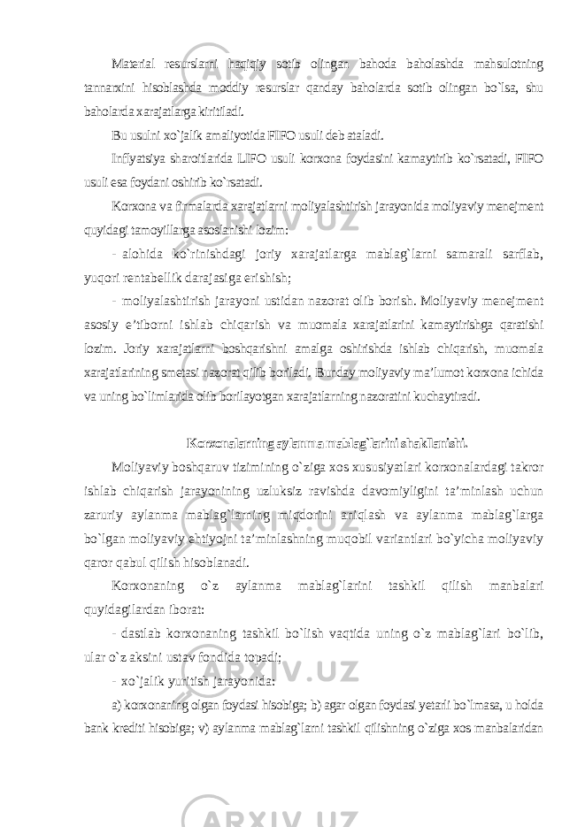 Material resurslarni haqiqiy sotib olingan bahoda baholashda mahsulotning tannarxini hisoblashda moddiy resurslar qanday baholarda sotib olingan bo`lsa, shu baholarda xarajatlarga kiritiladi. Bu usulni xo`jalik amaliyotida FIFO usuli deb ataladi. Inflyatsiya sharoitlarida LIFO usuli korxona foydasini kamaytirib ko`rsatadi, FIFO usuli esa foydani oshirib ko`rsatadi. Korxona va firmalarda xarajatlarni moliyalashtirish jarayonida moliyaviy menejment quyidagi tamoyillarga asoslanishi lozim : - alohida ko`rinishdagi joriy xarajatlarga mablag`larni samarali sarflab, yuqori rentabellik darajasiga erishish; - moliyalashtirish jarayoni ustidan nazorat olib borish. Moliyaviy menejment asosiy e’tiborni ishlab chiqarish va muomala xarajatlarini kamaytirishga qaratishi lozim. Joriy xarajatlarni boshqarishni amalga oshirishda ishlab chiqarish, muomala xarajatlarining smetasi nazorat qilib boriladi. Bunday moliyaviy ma’lumot korxona ichida va uning bo`limlarida olib borilayotgan xarajatlarning nazoratini kuchaytiradi. Korxonalarning aylanma mablag`larini shakllanishi. Moliyaviy boshqaruv tizimining o`ziga xos xususiyatlari korxonalardagi takror ishlab chiqarish jarayonining uzluksiz ravishda davomiyligini ta’minlash uchun zaruriy aylanma mablag`larning miqdorini aniqlash va aylanma mablag`larga bo`lgan moliyaviy ehtiyojni ta’minlashning muqobil variantlari bo`yicha moliyaviy qaror qabul qilish hisoblanadi. Korxonaning o`z aylanma mablag`larini tashkil qilish manbalari quyidagilardan iborat: - dastlab korxonaning tashkil bo`lish vaqtida uning o`z mablag`lari bo`lib, ular o`z aksini ustav fondida topadi; - xo`jalik yuritish jarayonida: a) korxonaning olgan foydasi hisobiga; b) agar olgan foydasi yetarli bo`lmasa, u holda bank krediti hisobiga; v) aylanma mablag`larni tashkil qilishning o`ziga xos manbalaridan 