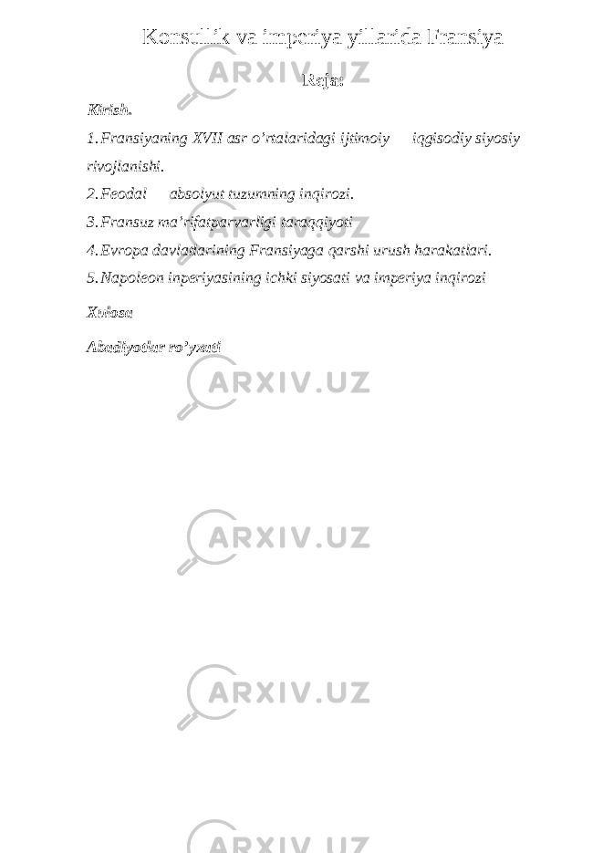 Konsullik va imperiya yillarida Fransiya Reja: Kirish. 1. Fransiyaning XVII asr o’rtalaridagi ijtimoiy — iqgisodiy siyosiy rivojlanishi. 2. Feodal — absolyut tuzumning inqirozi. 3. Fransuz ma’rifatparvarligi taraqqiyoti 4. Evropa davlatlarining Fransiyaga qarshi urush harakatlari. 5. Napoleon inperiyasining ichki siyosati va imperiya inqirozi Xulosa Abadiyotlar ro’yxati 