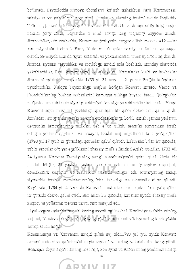 bo’lmadi. Favqulodda ximoya choralarni ko’rish tashabbusi Parij Kommunasi, seksiyalar va yakobinchilarga o’tdi. Jumladan ularning bosimi ostida Inqilobiy Tribunal, jamoat kutqazish qo’mitasi tashkil etildi. Un va donga kattiy belgilangan narxlar joriy etildi, boylardan 1 mlrd. livrga teng majburiy zayyom olindi. Jirondchilar, o’z navbatida, Kommuna faoliyatini tergov qilish maxsus «12 —lar komissiyasini» tuzishdi. Eber, Varle va bir qator seksiyalar faollari qamoqqa olindi. 29 mayda Lionda isyon kutarildi va yakobinchilar munitsipaliteti ag’darildi. Jironda siyosati respublika va inqilobga taxdid sola boshladi. Bunday sharoitda yakobinchilar, Parij kommunnasi va seksiyalar, Kordelerlar klubi va boshqalar Jirondani ag’darish maqsadida 1793 yil 31 may — 2 iyunda Parijda ko’zg’olon uyushtirdilar. Xalqqa buysinishga majbur bo’lgan Konvent Brisso, Verno va jirondchilarning boshqa raxbarlarini kamoqqa olishga buyruq berdi. Qo’zg’olon natijasida respublikada siyosiy xokimiyat tepasiga yakobinchilar kelishdi. Yangi Konvent agrar masalani yechishga qaratilgan bir qator dekretlarni qabul qildi. Jumladan, emigrantlar yerlarini kichik uchastkalarga bo’lib sotish, jamoa yerlarini dexqonlar jamoalarining mulklari deb e’lon qilish, senorlar tomonidan bosib olingan yerlarni qaytarish va nixoyat, feodal majburiyatlarini to’la yo’q qilish (1793 yil 17 iyul) to’g’risidagi qonunlar qabul qilindi. Lekin shu bilan bir qatorda, sobiq senorlar o’z yer egaliklarini shaxsiy mulk sifatida SAqlab qoldilar. 1793 yil 24 iyunda Konvent Fransiyaning yangi konstitutsiyasini qabul qildi. Unda bir palatali Majlis, 21 yoshdan oshgan erkaklar uchun umumiy saylov xuquqlari, demokratiik xuquqlar va erkinliklar nazarda tutilgan edi. Fransiyaning tashqi siyosatida boshqa mamlakatlarning ichki ishlariga aralashmaslik e’lon qilindi. Keyinrokq 1794 yil 4 fevralda Konvent mustamlakalarda qulchilikni yo’q qilish to’g’risida dekret qabul qildi. Shu bilan bir qatorda, konstitutsiyada shaxsiy mulk xuquqi va yollanma mexnat tizimi xam mavjud edi. Iyul avgust oylarida respublikaning axvoli og’irlashdi. Koalitsiya qo’shinlarining xujumi, Vandee qo’zg’alonining kengayishi va «federalistik isyonning kuchayishi» bunga sabab bo’ldi. Konstitutsiya va Konventni tanqid qilish avj oldi.1793 yil iyul oyida Konvent Jamoat qutqazish qo’mitasini qayta sayladi va uning vakolatlarini kengaytirdi. Robesper deyarli qo’mitaning boshlig’i, Sen Jyust va Kuton uning yordamchilariga 10 