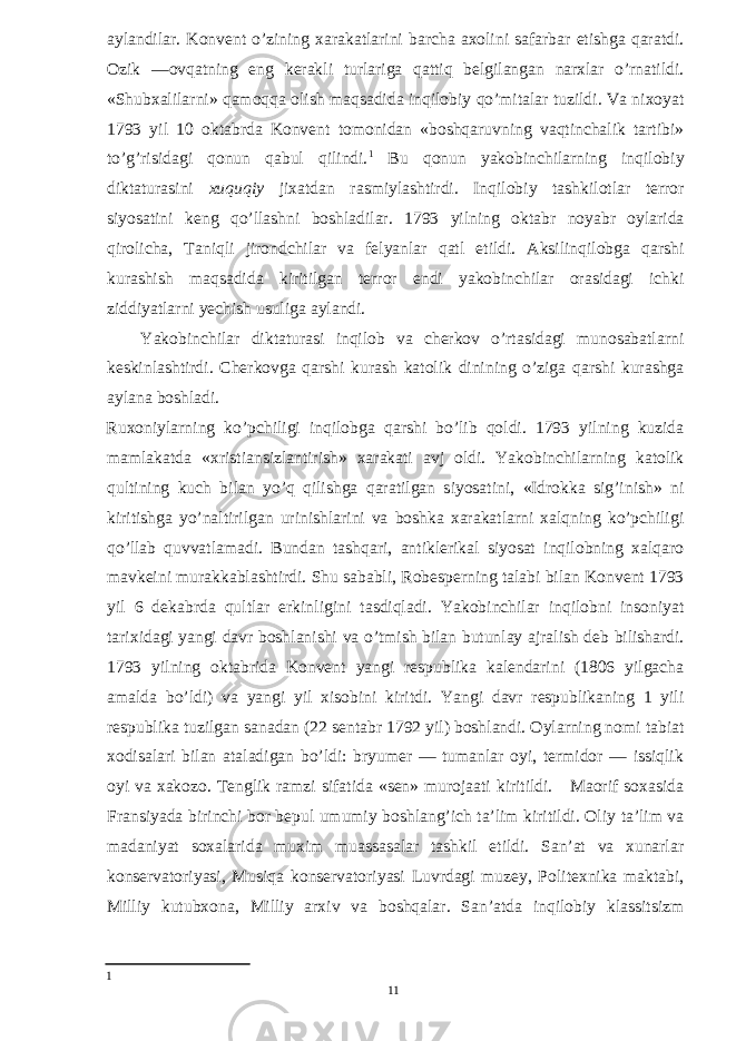 aylandilar. Konvent o’zining xarakatlarini barcha axolini safarbar etishga qaratdi. Ozik —ovqatning eng kerakli turlariga qattiq belgilangan narxlar o’rnatildi. «Shubxalilarni» qamoqqa olish maqsadida inqilobiy qo’mitalar tuzildi. Va nixoyat 1793 yil 10 oktabrda Konvent tomonidan «boshqaruvning vaqtinchalik tartibi» to’g’risidagi qonun qabul qilindi. 1 Bu qonun yakobinchilarning inqilobiy diktaturasini xuquqiy jixatdan rasmiylashtirdi. Inqilobiy tashkilotlar terror siyosatini keng qo’llashni boshladilar. 1793 yilning oktabr noyabr oylarida qirolicha, Taniqli jirondchilar va felyanlar qatl etildi. Aksilinqilobga qarshi kurashish maqsadida kiritilgan terror endi yakobinchilar orasidagi ichki ziddiyatlarni yechish usuliga aylandi. Yakobinchilar diktaturasi inqilob va cherkov o’rtasidagi munosabatlarni keskinlashtirdi. Cherkovga qarshi kurash katolik dinining o’ziga qarshi kurashga aylana boshladi. Ruxoniylarning ko’pchiligi inqilobga qarshi bo’lib qoldi. 1793 yilning kuzida mamlakatda «xristiansizlantirish» xarakati avj oldi. Yakobinchilarning katolik qultining kuch bilan yo’q qilishga qaratilgan siyosatini, «Idrokka sig’inish» ni kiritishga yo’naltirilgan urinishlarini va boshka xarakatlarni xalqning ko’pchiligi qo’llab quvvatlamadi. Bundan tashqari, antiklerikal siyosat inqilobning xalqaro mavkeini murakkablashtirdi. Shu sababli, Robesperning talabi bilan Konvent 1793 yil 6 dekabrda qultlar erkinligini tasdiqladi. Yakobinchilar inqilobni insoniyat tarixidagi yangi davr boshlanishi va o’tmish bilan butunlay ajralish deb bilishardi. 1793 yilning oktabrida Konvent yangi respublika kalendarini (1806 yilgacha amalda bo’ldi) va yangi yil xisobini kiritdi. Yangi davr respublikaning 1 yili respublika tuzilgan sanadan (22 sentabr 1792 yil) boshlandi. Oylarning nomi tabiat xodisalari bilan ataladigan bo’ldi: bryumer — tumanlar oyi, termidor — issiqlik oyi va xakozo. Tenglik ramzi sifatida «sen» murojaati kiritildi. Maorif soxasida Fransiyada birinchi bor bepul umumiy boshlang’ich ta’lim kiritildi. Oliy ta’lim va madaniyat soxalarida muxim muassasalar tashkil etildi. San’at va xunarlar konservatoriyasi, Musiqa konservatoriyasi Luvrdagi muzey, Politexnika maktabi, Milliy kutubxona, Milliy arxiv va boshqalar. San’atda inqilobiy klassitsizm 1 11 