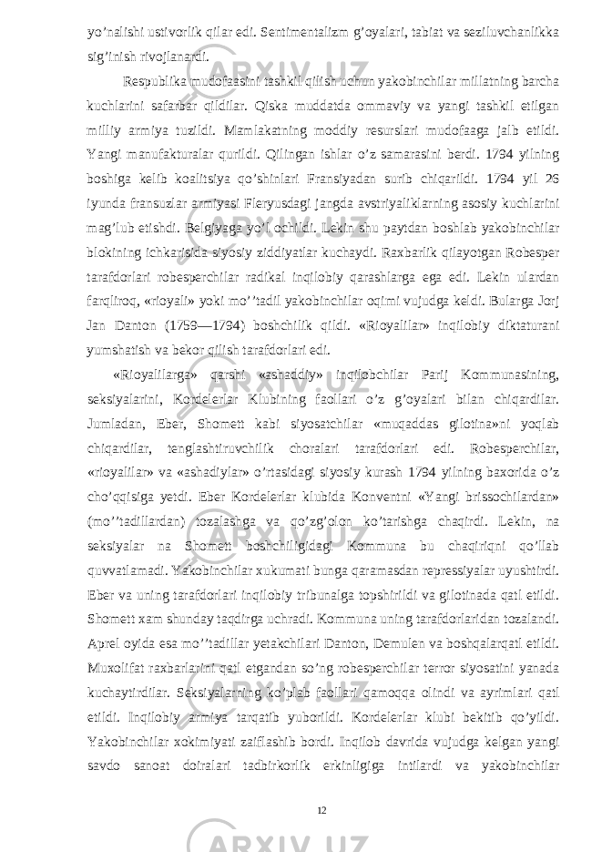 yo’nalishi ustivorlik qilar edi. Sentimentalizm g’oyalari, tabiat va seziluvchanlikka sig’inish rivojlanardi. Respublika mudofaasini tashkil qilish uchun yakobinchilar millatning barcha kuchlarini safarbar qildilar. Qiska muddatda ommaviy va yangi tashkil etilgan milliy armiya tuzildi. Mamlakatning moddiy resurslari mudofaaga jalb etildi. Yangi manufakturalar qurildi. Qilingan ishlar o’z samarasini berdi. 1794 yilning boshiga kelib koalitsiya qo’shinlari Fransiyadan surib chiqarildi. 1794 yil 26 iyunda fransuzlar armiyasi Fleryusdagi jangda avstriyaliklarning asosiy kuchlarini mag’lub etishdi. Belgiyaga yo’l ochildi. Lekin shu paytdan boshlab yakobinchilar blokining ichkarisida siyosiy ziddiyatlar kuchaydi. Raxbarlik qilayotgan Robesper tarafdorlari robesperchilar radikal inqilobiy qarashlarga ega edi. Lekin ulardan farqliroq, «rioyali» yoki mo’’tadil yakobinchilar oqimi vujudga keldi. Bularga Jorj Jan Danton (1759—1794) boshchilik qildi. «Rioyalilar» inqilobiy diktaturani yumshatish va bekor qilish tarafdorlari edi. «Rioyalilarga» qarshi «ashaddiy» inqilobchilar Parij Kommunasining, seksiyalarini, Kordelerlar Klubining faollari o’z g’oyalari bilan chiqardilar. Jumladan, Eber, Shomett kabi siyosatchilar «muqaddas gilotina»ni yoqlab chiqardilar, tenglashtiruvchilik choralari tarafdorlari edi. Robesperchilar, «rioyalilar» va «ashadiylar» o’rtasidagi siyosiy kurash 1794 yilning baxorida o’z cho’qqisiga yetdi. Eber Kordelerlar klubida Konventni «Yangi brissochilardan» (mo’’tadillardan) tozalashga va qo’zg’olon ko’tarishga chaqirdi. Lekin, na seksiyalar na Shomett boshchiligidagi Kommuna bu chaqiriqni qo’llab quvvatlamadi. Yakobinchilar xukumati bunga qaramasdan repressiyalar uyushtirdi. Eber va uning tarafdorlari inqilobiy tribunalga topshirildi va gilotinada qatl etildi. Shomett xam shunday taqdirga uchradi. Kommuna uning tarafdorlaridan tozalandi. Aprel oyida esa mo’’tadillar yetakchilari Danton, Demulen va boshqalarqatl etildi. Muxolifat raxbarlarini qatl etgandan so’ng robesperchilar terror siyosatini yanada kuchaytirdilar. Seksiyalarning ko’plab faollari qamoqqa olindi va ayrimlari qatl etildi. Inqilobiy armiya tarqatib yuborildi. Kordelerlar klubi bekitib qo’yildi. Yakobinchilar xokimiyati zaiflashib bordi. Inqilob davrida vujudga kelgan yangi savdo sanoat doiralari tadbirkorlik erkinligiga intilardi va yakobinchilar 12 