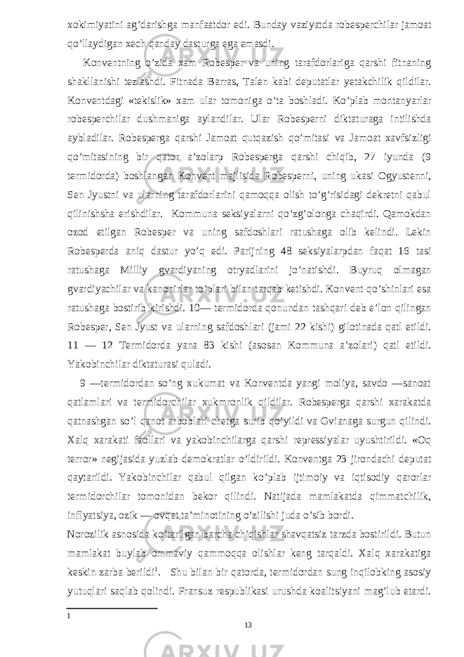 xokimiyatini ag’darishga manfaatdor edi. Bunday vaziyatda robesperchilar jamoat qo’llaydigan xech qanday dasturga ega emasdi. Konventning o’zida xam Robesper va uning tarafdorlariga qarshi fitnaning shakllanishi tezlashdi. Fitnada Barras, Talen kabi deputatlar yetakchilik qildilar. Konventdagi «tekislik» xam ular tomoniga o’ta boshladi. Ko’plab montanyarlar robesperchilar dushmaniga aylandilar. Ular Robesperni diktaturaga intilishda aybladilar. Robesperga qarshi Jamoat qutqazish qo’mitasi va Jamoat xavfsizligi qo’mitasining bir qator a’zolarp Robesperga qarshi chiqib, 27 iyunda (9 termidorda) boshlangan Konvent majlisida Robesperni, uning ukasi Ogyustenni, Sen Jyustni va ularning tarafdorlarini qamoqqa olish to’g’risidagi dekretni qabul qilinishsha erishdilar. Kommuna seksiyalarni qo’zg’olonga chaqirdi. Qamokdan ozod etilgan Robesper va uning safdoshlari ratushaga olib kelindi. Lekin Robesperda aniq dastur yo’q edi. Parijning 48 seksiyalarpdan faqat 16 tasi ratushaga Milliy gvardiyaning otryadlarini jo’natishdi. Buyruq olmagan gvardiyachilar va kanonirlar to’plari bilan tarqab ketishdi. Konvent qo’shinlari esa ratushaga bostirib kirishdi. 10— termidorda qonundan tashqari deb e’lon qilingan Robesper, Sen Jyust va ularning safdoshlari (jami 22 kishi) gilotinada qatl etildi. 11 — 12 Termidorda yana 83 kishi (asosan Kommuna a’zolari) qatl etildi. Yakobinchilar diktaturasi quladi. 9 —termidordan so’ng xukumat va Konventda yangi moliya, savdo —sanoat qatlamlari va termidorchilar xukmronlik qildilar. Robesperga qarshi xarakatda qatnashgan so’l qanot arboblari chetga surib qo’yildi va Gvianaga surgun qilindi. Xalq xarakati faollari va yakobinchilarga qarshi repressiyalar uyushtirildi. «Oq terror» negijasida yuzlab demokratlar o’ldirildi. Konventga 23 jirondachi deputat qaytarildi. Yakobinchilar qabul qilgan ko’plab ijtimoiy va iqtisodiy qarorlar termidorchilar tomonidan bekor qilindi. Natijada mamlakatda qimmatchilik, inflyatsiya, ozik — ovqat ta’minotining o’zilishi juda o’sib bordi. Norozilik asnosida ko’tarilgan barcha chiqishlar shavqatsiz tarzda bostirildi. Butun mamlakat buylab ommaviy qammoqqa olishlar keng tarqaldi. Xalq xarakatiga keskin zarba berildi 1 . Shu bilan bir qatorda, termidordan sung inqilobking asosiy yutuqlari saqlab qolindi. Fransuz respublikasi urushda koalitsiyani mag’lub etardi. 1 13 