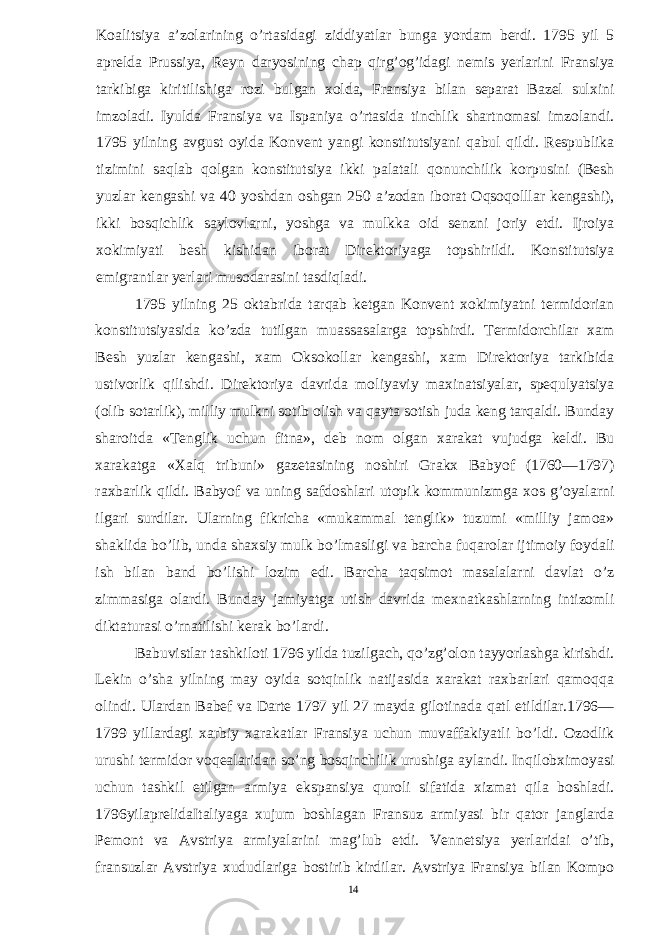 Koalitsiya a’zolarining o’rtasidagi ziddiyatlar bunga yordam berdi. 1795 yil 5 aprelda Prussiya, Reyn daryosining chap qirg’og’idagi nemis yerlarini Fransiya tarkibiga kiritilishiga rozi bulgan xolda, Fransiya bilan separat Bazel sulxini imzoladi. Iyulda Fransiya va Ispaniya o’rtasida tinchlik shartnomasi imzolandi. 1795 yilning avgust oyida Konvent yangi konstitutsiyani qabul qildi. Respublika tizimini saqlab qolgan konstitutsiya ikki palatali qonunchilik korpusini (Besh yuzlar kengashi va 40 yoshdan oshgan 250 a’zodan iborat Oqsoqolllar kengashi), ikki bosqichlik saylovlarni, yoshga va mulkka oid senzni joriy etdi. Ijroiya xokimiyati besh kishidan iborat Direktoriyaga topshirildi. Konstitutsiya emigrantlar yerlari musodarasini tasdiqladi. 1795 yilning 25 oktabrida tarqab ketgan Konvent xokimiyatni termidorian konstitutsiyasida ko’zda tutilgan muassasalarga topshirdi. Termidorchilar xam Besh yuzlar kengashi, xam Oksokollar kengashi, xam Direktoriya tarkibida ustivorlik qilishdi. Direktoriya davrida moliyaviy maxinatsiyalar, spequlyatsiya (olib sotarlik), milliy mulkni sotib olish va qayta sotish juda keng tarqaldi. Bunday sharoitda «Tenglik uchun fitna», deb nom olgan xarakat vujudga keldi. Bu xarakatga «Xalq tribuni» gazetasining noshiri Grakx Babyof (1760—1797) raxbarlik qildi. Babyof va uning safdoshlari utopik kommunizmga xos g’oyalarni ilgari surdilar. Ularning fikricha «mukammal tenglik» tuzumi «milliy jamoa» shaklida bo’lib, unda shaxsiy mulk bo’lmasligi va barcha fuqarolar ijtimoiy foydali ish bilan band bo’lishi lozim edi. Barcha taqsimot masalalarni davlat o’z zimmasiga olardi. Bunday jamiyatga utish davrida mexnatkashlarning intizomli diktaturasi o’rnatilishi kerak bo’lardi. Babuvistlar tashkiloti 1796 yilda tuzilgach, qo’zg’olon tayyorlashga kirishdi. Lekin o’sha yilning may oyida sotqinlik natijasida xarakat raxbarlari qamoqqa olindi. Ulardan Babef va Darte 1797 yil 27 mayda gilotinada qatl etildilar.1796— 1799 yillardagi xarbiy xarakatlar Fransiya uchun muvaffakiyatli bo’ldi. Ozodlik urushi termidor voqealaridan so’ng bosqinchilik urushiga aylandi. Inqilobximoyasi uchun tashkil etilgan armiya ekspansiya quroli sifatida xizmat qila boshladi. 1796yilaprelidaItaliyaga xujum boshlagan Fransuz armiyasi bir qator janglarda Pemont va Avstriya armiyalarini mag’lub etdi. Vennetsiya yerlaridai o’tib, fransuzlar Avstriya xududlariga bostirib kirdilar. Avstriya Fransiya bilan Kompo 14 