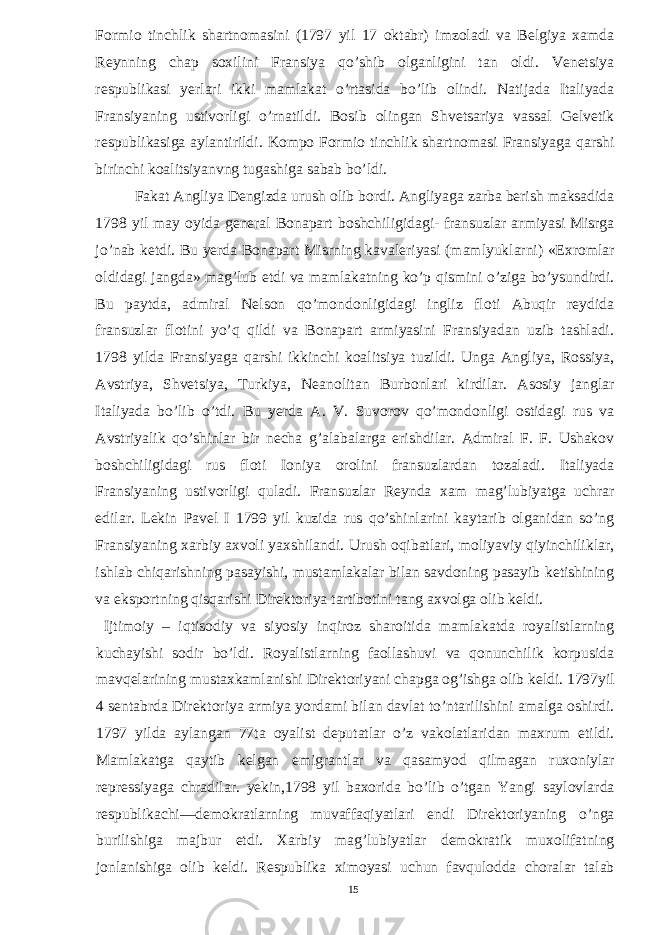 Formio tinchlik shartnomasini (1797 yil 17 oktabr) imzoladi va Belgiya xamda Reynning chap soxilini Fransiya qo’shib olganligini tan oldi. Venetsiya respublikasi yerlari ikki mamlakat o’rtasida bo’lib olindi. Natijada Italiyada Fransiyaning ustivorligi o’rnatildi. Bosib olingan Shvetsariya vassal Gelvetik respublikasiga aylantirildi. Kompo Formio tinchlik shartnomasi Fransiyaga qarshi birinchi koalitsiyanvng tugashiga sabab bo’ldi. Fakat Angliya Dengizda urush olib bordi. Angliyaga zarba berish maksadida 1798 yil may oyida general Bonapart boshchiligidagi- fransuzlar armiyasi Misrga jo’nab ketdi. Bu yerda Bonapart Misrning kavaleriyasi (mamlyuklarni) «Exromlar oldidagi jangda» mag’lub etdi va mamlakatning ko’p qismini o’ziga bo’ysundirdi. Bu paytda, admiral Nelson qo’mondonligidagi ingliz floti Abuqir reydida fransuzlar flotini yo’q qildi va Bonapart armiyasini Fransiyadan uzib tashladi. 1798 yilda Fransiyaga qarshi ikkinchi koalitsiya tuzildi. Unga Angliya, Rossiya, Avstriya, Shvetsiya, Turkiya, Neanolitan Burbonlari kirdilar. Asosiy janglar Italiyada bo’lib o’tdi. Bu yerda A. V. Suvorov qo’mondonligi ostidagi rus va Avstriyalik qo’shinlar bir necha g’alabalarga erishdilar. Admiral F. F. Ushakov boshchiligidagi rus floti Ioniya orolini fransuzlardan tozaladi. Italiyada Fransiyaning ustivorligi quladi. Fransuzlar Reynda xam mag’lubiyatga uchrar edilar. Lekin Pavel I 1799 yil kuzida rus qo’shinlarini kaytarib olganidan so’ng Fransiyaning xarbiy axvoli yaxshilandi. Urush oqibatlari, moliyaviy qiyinchiliklar, ishlab chiqarishning pasayishi, mustamlakalar bilan savdoning pasayib ketishining va eksportning qisqarishi Direktoriya tartibotini tang axvolga olib keldi. Ijtimoiy – iqtisodiy va siyosiy inqiroz sharoitida mamlakatda royalistlarning kuchayishi sodir bo’ldi. Royalistlarning faollashuvi va qonunchilik korpusida mavqelarining mustaxkamlanishi Direktoriyani chapga og’ishga olib keldi. 1797yil 4 sentabrda Direktoriya armiya yordami bilan davlat to’ntarilishini amalga oshirdi. 1797 yilda aylangan 77ta oyalist deputatlar o’z vakolatlaridan maxrum etildi. Mamlakatga qaytib kelgan emigrantlar va qasamyod qilmagan ruxoniylar repressiyaga chradilar. yekin,1798 yil baxorida bo’lib o’tgan Yangi saylovlarda respublikachi—demokratlarning muvaffaqiyatlari endi Direktoriyaning o’nga burilishiga majbur etdi. Xarbiy mag’lubiyatlar demokratik muxolifatning jonlanishiga olib keldi. Respublika ximoyasi uchun favqulodda choralar talab 15 