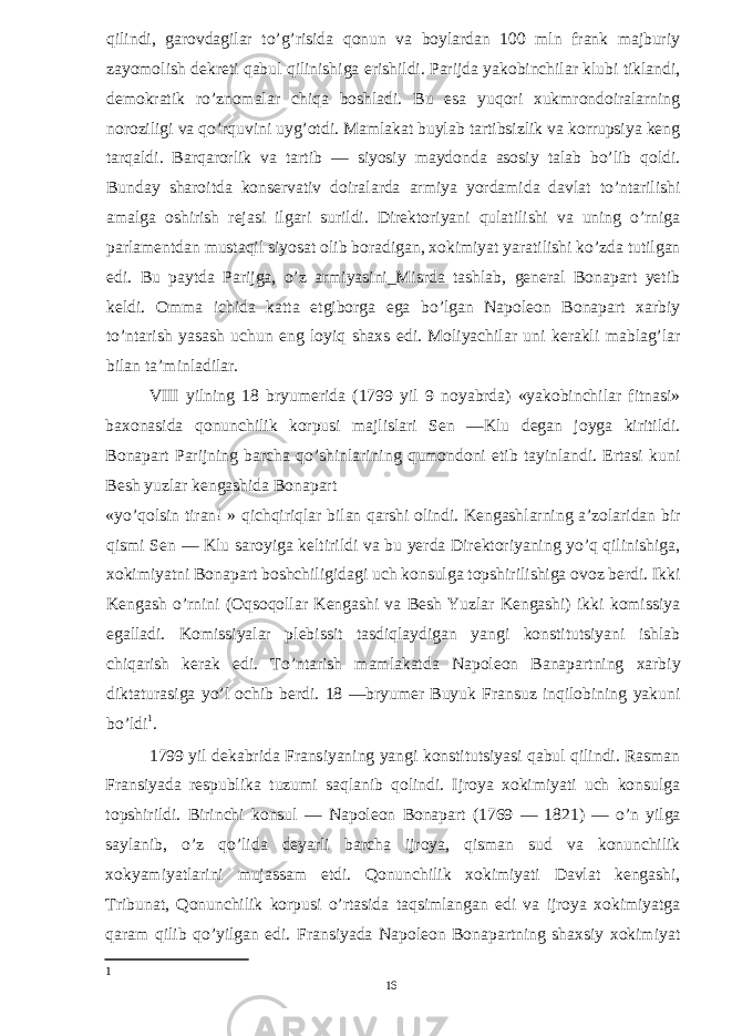 qilindi, garovdagilar to’g’risida qonun va boylardan 100 mln frank majburiy zayomolish dekreti qabul qilinishiga erishildi. Parijda yakobinchilar klubi tiklandi, demokratik ro’znomalar chiqa boshladi. Bu esa yuqori xukmrondoiralarning noroziligi va qo’rquvini uyg’otdi. Mamlakat buylab tartibsizlik va korrupsiya keng tarqaldi. Barqarorlik va tartib — siyosiy maydonda asosiy talab bo’lib qoldi. Bunday sharoitda konservativ doiralarda armiya yordamida davlat to’ntarilishi amalga oshirish rejasi ilgari surildi. Direktoriyani qulatilishi va uning o’rniga parlamentdan mustaqil siyosat olib boradigan, xokimiyat yaratilishi ko’zda tutilgan edi. Bu paytda Parijga, o’z armiyasini_Misrda tashlab, general Bonapart yetib keldi. Omma ichida katta etgiborga ega bo’lgan Napoleon Bonapart xarbiy to’ntarish yasash uchun eng loyiq shaxs edi. Moliyachilar uni kerakli mablag’lar bilan ta’minladilar. VIII yilning 18 bryumerida (1799 yil 9 noyabrda) «yakobinchilar fitnasi» baxonasida qonunchilik korpusi majlislari Sen —Klu degan joyga kiritildi. Bonapart Parijning barcha qo’shinlarining qumondoni etib tayinlandi. Ertasi kuni Besh yuzlar kengashida Bonapart «yo’qolsin tiran! » qichqiriqlar bilan qarshi olindi. Kengashlarning a’zolaridan bir qismi Sen — Klu saroyiga keltirildi va bu yerda Direktoriyaning yo’q qilinishiga, xokimiyatni Bonapart boshchiligidagi uch konsulga topshirilishiga ovoz berdi. Ikki Kengash o’rnini (Oqsoqollar Kengashi va Besh Yuzlar Kengashi) ikki komissiya egalladi. Komissiyalar plebissit tasdiqlaydigan yangi konstitutsiyani ishlab chiqarish kerak edi. To’ntarish mamlakatda Napoleon Banapartning xarbiy diktaturasiga yo’l ochib berdi. 18 —bryumer Buyuk Fransuz inqilobining yakuni bo’ldi 1 . 1799 yil dekabrida Fransiyaning yangi konstitutsiyasi qabul qilindi. Rasman Fransiyada respublika tuzumi saqlanib qolindi. Ijroya xokimiyati uch konsulga topshirildi. Birinchi konsul — Napoleon Bonapart (1769 — 1821) — o’n yilga saylanib, o’z qo’lida deyarli barcha ijroya, qisman sud va konunchilik xokyamiyatlarini mujassam etdi. Qonunchilik xokimiyati Davlat kengashi, Tribunat, Qonunchilik korpusi o’rtasida taqsimlangan edi va ijroya xokimiyatga qaram qilib qo’yilgan edi. Fransiyada Napoleon Bonapartning shaxsiy xokimiyat 1 16 