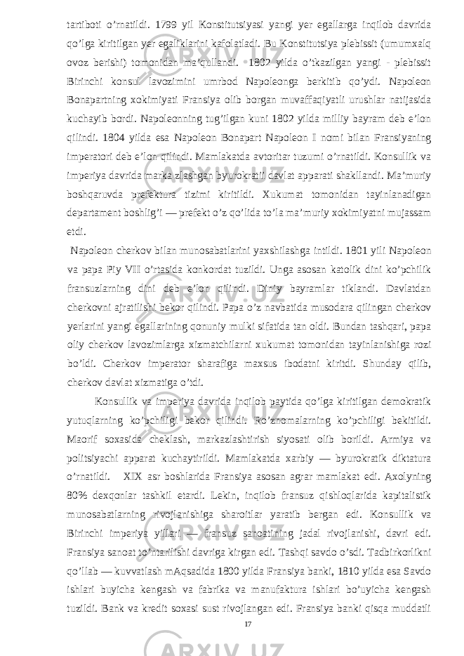 tartiboti o’rnatildi. 1799 yil Konstitutsiyasi yangi yer egallarga inqilob davrida qo’lga kiritilgan yer egaliklarini kafolatladi. Bu Konstitutsiya plebissit (umumxalq ovoz berishi) tomonidan ma’qullandi. 1802 yilda o’tkazilgan yangi - plebissit Birinchi konsul lavozimini umrbod Napoleonga berkitib qo’ydi. Napoleon Bonapartning xokimiyati Fransiya olib borgan muvaffaqiyatli urushlar natijasida kuchayib bordi. Napoleonning tug’ilgan kuni 1802 yilda milliy bayram deb e’lon qilindi. 1804 yilda esa Napoleon Bonapart Napoleon I nomi bilan Fransiyaning imperatori deb e’lon qilindi. Mamlakatda avtoritar tuzumi o’rnatildi. Konsullik va imperiya davrida marka zlashgan byurokratii davlat apparati shakllandi. Ma’muriy boshqaruvda prefektura tizimi kiritildi. Xukumat tomonidan tayinlanadigan departament boshlig’i — prefekt o’z qo’lida to’la ma’muriy xokimiyatni mujassam etdi. Napoleon cherkov bilan munosabatlarini yaxshilashga intildi. 1801 yili Napoleon va papa Piy VII o’rtasida konkordat tuzildi. Unga asosan katolik dini ko’pchilik fransuzlarning dini deb e’lon qilindi. Diniy bayramlar tiklandi. Davlatdan cherkovni ajratilishi bekor qilindi. Papa o’z navbatida musodara qilingan cherkov yerlarini yangi egallarining qonuniy mulki sifatida tan oldi. Bundan tashqari, papa oliy cherkov lavozimlarga xizmatchilarni xukumat tomonidan tayinlanishiga rozi bo’ldi. Cherkov imperator sharafiga maxsus ibodatni kiritdi. Shunday qilib, cherkov davlat xizmatiga o’tdi. Konsullik va imperiya davrida inqilob paytida qo’lga kiritilgan demokratik yutuqlarning ko’pchiligi bekor qilindi. Ro’znomalarning ko’pchiligi bekitildi. Maorif soxasida cheklash, markazlashtirish siyosati olib borildi. Armiya va politsiyachi apparat kuchaytirildi. Mamlakatda xarbiy — byurokratik diktatura o’rnatildi. XIX asr boshlarida Fransiya asosan agrar mamlakat edi. Axolyning 80% dexqonlar tashkil etardi. Lekin, inqilob fransuz qishloqlarida kapitalistik munosabatlarning rivojlanishiga sharoitlar yaratib bergan edi. Konsullik va Birinchi imperiya yillari — fransuz sanoatining jadal rivojlanishi, davri edi. Fransiya sanoat to’ntarilishi davriga kirgan edi. Tashqi savdo o’sdi. Tadbirkorlikni qo’llab — kuvvatlash mAqsadida 1800 yilda Fransiya banki, 1810 yilda esa Savdo ishlari buyicha kengash va fabrika va manufaktura ishlari bo’uyicha kengash tuzildi. Bank va kredit soxasi sust rivojlangan edi. Fransiya banki qisqa muddatli 17 