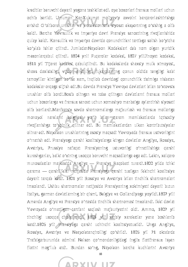 kreditlar beruvchi deyarli yagona tashkilot edi. opa bozorlari fransuz mollari uchun ochib berildi. Umuman KonXukumat moliyaviy axvolni barqarorlashtirishga erishdi G’olibona urushlar va proteksionistik siyosat eksportning o’sishig a olib keldi. Barcha Yevrsullik va imperiya davri Fransiya sanoatining rivojlanishida qulay keldi. Konsullik va imperiya davrida qonunchilikni tartibga solish bo’yicha ko’plab ishlar qilindi. JumladanNapoleon Kodekslari deb nom olgan yuridik mezonlarqabul qilindi. 1804 ynli Fuqarolar kodeksi, 1807 yiliJinoyat kodeksi, 1811 yil Tijorat kodeksi qabulqilindi. Bu kodekslarda shaxsiy mulk ximoyasi, shaxs daxlsizligi, vijdon erkinligi, fukarolarning qonun oldida tengligi kabi tamoyillar kirtilgan bo’lsa xam, inqilob davridagi qonunchilik tizimiga nisbatan kodekslar orqaga siljish edi.Bu davrda Fransiya Yevropa davlatlari bilan to’xtovsiz urushlar olib bordi.Bosib olingan va tobe qilingan davlatlarni fransuz mollari uchun bozorlarga va fransuz sanoat uchun xomashyo manbaiga aylantirish siyosati olib borilardi.Manfaatsiz savdo shartnomalarga majburlash va fransuz mollariga monopol narxlarni belgilash yo’li bilan qaram mamlakatlarda iqtisodiy rivojlanishga to’sqinlik qilinar edi. Bu mamlakatlardan ulkan kontributsiyalar olinar edi. Napoleon urushlarining asosiy maqsadi Yevropada fransuz ustivorligini o’rnatish edi. Fransiyaga qarshi koalitsiyalarga kirgan davlatlar Angliya, Rossiya, Avstriya, Prussiya nafaqat Fransiyaning ustuvorligi o’rnatilishiga qarshi kurashganlar, balki o’zining uzoqqa boruvchi maqsadlariga ega edi. Lekin, xalqaro munosabatlar markazida Angliya — Fransiya Raqobati turardi.1800 yilda ichki qarama — qarshiliklar natijasida Fransiyaga qarshi tuzilgan ikkinchi koalitsiya deyarli tarqab ketdi. 1801 yili Rossiya va Avstriya bilan tinchlik shartnomalari imzolandi. Ushbu shartnomalar natijasida Fransiyaning xokimiyati deyarli butun Italiya, german davlatlarning bir qismi, Belgiya va Gollandiyaga yoyildi.1802 yili Amenda Angliya va Fransiya o’rtasida tinchlik shartnomasi imzolandi. Ikki davlat Yevropada o’rnatilgan tartibni saqlash majburiyatini oldi. Ammo, 1802 yil tinchligi uzoqqa cho’zilmadi. 1803 yili xarbiy xarakatlar yana boshlanib ketdi.1805 yili Fransiyaga qarshi uchinchi koalitsiyatuzildi. Unga Angliya, Rossiya, Avstriya va Neapoletanqirolligi qo’shildi. 1805 yil 21 oktabrda Trafalgarburunida admiral Nelson qo’mondonligidagi ingliz flotifransuz ispan flotini mag’lub etdi. Bundan so’ng, Napoleon barcha kuchlarini Avstriya 18 