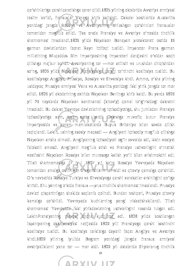 qo’shinlariga qarshiqaratishga qaror qildi.1805 yilning oktabrida Avstriya armiyasi taslim bo’ldi, fransuzlar Venaga kirib kelishdi. Dekabr boshlarida Austerlits yonidagi jangda Rossiya va Avstriyaning birlashgan qo’shinlari fransuzlar tomonidan mag’lub etildi. Tez orada Fransiya va Avstriya o’rtasida tinchlik shartnomasi imzolandi.1806 yilda Napoleon Bonapart protektorati ostida 16 german davlatlaridan iborat Reyn ittifoqi tuzildi. Imperator Frans german millatining Muqaddas Rim imperiyasining imperatori darajasini o’zidan soqit qilishga majbur bo’ldi. Avstriyaning tor —mor etilishi va urushdan chiqishidan so’ng, 1806 yilda Napoleon Fransiyasiga qarshi to’rtinchi koalitsiya tuzildi. Bu koalitsiyaga Angliya, Prussiya, Rossiya va Shvetsiya kirdi. Ammo, o’sha yilning uzidayoq Prussiya armiyasi Vena va Austerlits yonidagi ikki yirik jangda tor-mor etildi. 1806 yil oktabrining oxirida Napoleon Berlinga kirib keldi. Bu yerda 1806 yil 21 noyabrda Napoleon kontinental (kitaviy) qamal to’g’risidagi dekretni imzoladi. Bu dekret Yevropa davlatlarining iqtisodiyotiga, shu jumladan Fransiya iqtisodiyotiga xam, og’ir zarba berdi. Dekretga muvofiq butun Fransiya imperiyasida va qaram mamlakatlarda Buyuk Britaniya bilan savdo qilish taqiqlandi. Lekin, uzining asosiy maqsadi — Angliyani iqtisodiy mag’lub qilishga Napoleon erisha olmadi. Angliyaning iqtisodiyoti og’ir axvolda edi, lekin vaziyat falokatli emasdi. Angliyani mag’lub etish va Fransiya ustivorligini o’rnatish vazifasini Napoleon Rossiya bilan murosaga kelish yo’li bilan erishmokchi edi. Tilzit shartnomasiga (7 iyul 1807 y.) ko’ra Rossiya Yevropada Napoleon tomonidan amalga oshirilgan o’zgarishlarni tan oldi va qitaviy qamalga qo’shildi. O’z navbatida Rossiya Turkiya va Shvetsiyaga qarshi xarakatlar erkinligini qo’lga kiritdi. Shu yerning o’zida fransuz —prus tinchlik shartnomasi imzolandi. Prussiya davlati qisqartirilgan shaklda saqlanib qolindi. Bundan tashqari, Prussiya qitaviy kamalga qo’shildi. Yevropada kuchlarning yangi nisbatishakllandi. Tilzit shartnomasi Yevropada ikki yirikdavlatning ustivorligini nazarda tutgan edi. LekinFransiyaning mavqei ancha kuchliroq edi. 1808 yilda boshlangan Ispaniyaning okkupatsiyasi natijasida 1809 yili Fransiyaga qarshi beshinchi koalitsiya tuzildi. Bu koalitsiya tarkibiga deyarli faqat Angliya va Avstriya kirdi.1809 yilning iyulida Bagram yonidagi jangda fransuz armiyasi avstriyaliklarni yana tor — mor etdi. 1809 yil oktabrida Shyonbrug tinchlik 19 