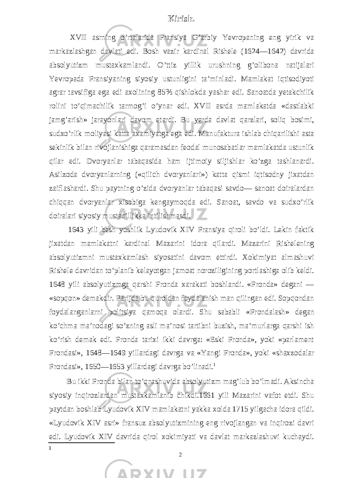 Kirish. XVII asrning o’rtalarida Fransiya G’arbiy Yevropaning eng yirik va markazlashgan davlati edi. Bosh vazir kardinal Rishele (1624—1642) davrida absolyutizm mustaxkamlandi. O’ttiz yillik urushning g’olibona natijalari Yevropada Fransiyaning siyosiy ustunligini ta’minladi. Mamlakat iqtisodiyoti agrar tavsifiga ega edi axolining 85% qishlokda yashar edi. Sanoatda yetakchilik rolini to’qimachilik tarmog’i o’ynar edi. XVII asrda mamlakatda «dastlabki jamg’arish» jarayonlari davom etardi. Bu yerda davlat qarzlari, soliq bosimi, sudxo’rlik moliyasi katta axamiyatga ega edi. Manufaktura ishlab chiqarilishi asta sekinlik bilan rivojlanishiga qaramasdan feodal munosabatlar mamlakatda ustunlik qilar edi. Dvoryanlar tabaqasida ham ijtimoiy siljishlar ko’zga tashlanardi. Asilzoda dvoryanlarning («qilich dvoryanlari») katta qismi iqtisodny jixatdan zaiflashardi. Shu paytning o’zida dvoryanlar tabaqasi savdo— sanoat doiralardan chiqqan dvoryanlar xisobiga kengaymoqda edi. Sanoat, savdo va sudxo’rlik doiralari siyosiy mustaqillikka intilishmasdi. 1643 yili besh yoshlik Lyudovik XIV Fransiya qiroli bo’ldi. Lekin faktik jixatdan mamlakatni kardinal Mazarini idora qilardi. Mazarini Rishelening absolyutizmni mustaxkamlash siyosatini davom ettirdi. Xokimiyat almashuvi Rishele davridan to’planib kelayotgan jamoat noroziligining portlashiga olib keldi. 1648 yili absolyutizmga qarshi Fronda xarakati boshlandi. «Fronda» degani — «sopqon» demakdir. Parijda bu quroldan foydalanish man qilingan edi. Sopqondan foydalanganlarni politsiya qamoqa olardi. Shu sababli «Frondalash» degan ko’chma ma’nodagi so’zning asli ma’nosi tartibni buzish, ma’murlarga qarshi ish ko’rish demak edi. Fronda tarixi ikki davrga: «Eski Fronda», yoki «parlament Frondasi», 1648—1649 yillardagi davrga va «Yangi Fronda», yoki «shaxzodalar Frondasi», 1650—1653 yillardagi davrga bo’linadi. 1 Bu ikki Fronda bilan to’qnashuvida absolyutizm mag’lub bo’lmadi. Aksincha siyosiy inqirozlardan mustaxkamlanib chikdi.1661 yili Mazarini vafot etdi. Shu paytdan boshlab Lyudovik XIV mamlakatni yakka xolda 1715 yilgacha idora qildi. «Lyudovik XIV asri» fransuz absolyutizmining eng rivojlangan va inqirozi davri edi. Lyudovik XIV davrida qirol xokimiyati va davlat markazlashuvi kuchaydi. 1 2 