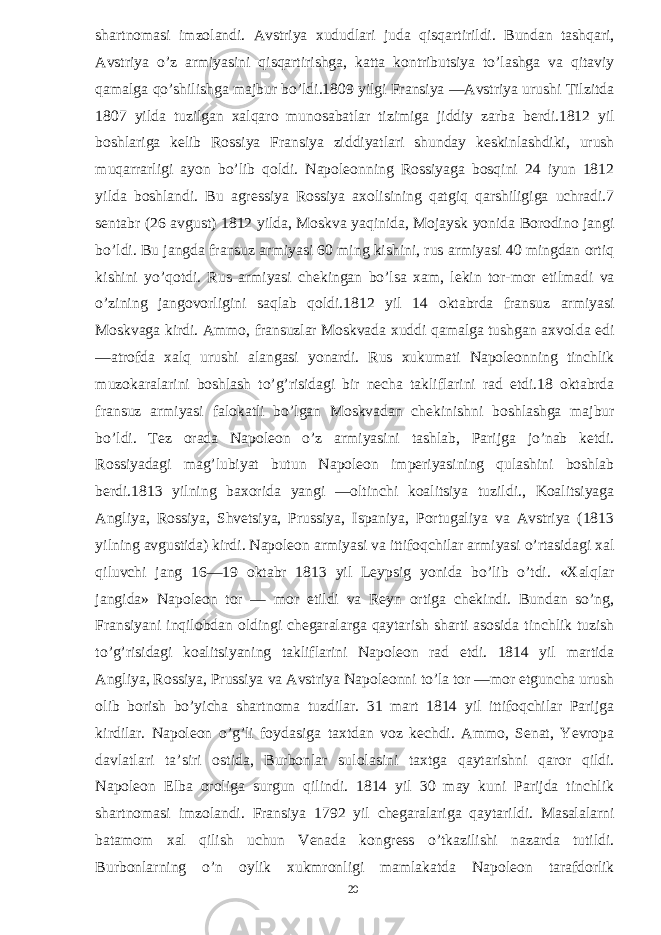 shartnomasi imzolandi. Avstriya xududlari juda qisqartirildi. Bundan tashqari, Avstriya o’z armiyasini qisqartirishga, katta kontributsiya to’lashga va qitaviy qamalga qo’shilishga majbur bo’ldi.1809 yilgi Fransiya —Avstriya urushi Tilzitda 1807 yilda tuzilgan xalqaro munosabatlar tizimiga jiddiy zarba berdi.1812 yil boshlariga kelib Rossiya Fransiya ziddiyatlari shunday keskinlashdiki, urush muqarrarligi ayon bo’lib qoldi. Napoleonning Rossiyaga bosqini 24 iyun 1812 yilda boshlandi. Bu agressiya Rossiya axolisining qatgiq qarshiligiga uchradi.7 sentabr (26 avgust) 1812 yilda, Moskva yaqinida, Mojaysk yonida Borodino jangi bo’ldi. Bu jangda fransuz armiyasi 60 ming kishini, rus armiyasi 40 mingdan ortiq kishini yo’qotdi. Rus armiyasi chekingan bo’lsa xam, lekin tor-mor etilmadi va o’zining jangovorligini saqlab qoldi.1812 yil 14 oktabrda fransuz armiyasi Moskvaga kirdi. Ammo, fransuzlar Moskvada xuddi qamalga tushgan axvolda edi —atrofda xalq urushi alangasi yonardi. Rus xukumati Napoleonning tinchlik muzokaralarini boshlash to’g’risidagi bir necha takliflarini rad etdi.18 oktabrda fransuz armiyasi falokatli bo’lgan Moskvadan chekinishni boshlashga majbur bo’ldi. Tez orada Napoleon o’z armiyasini tashlab, Parijga jo’nab ketdi. Rossiyadagi mag’lubiyat butun Napoleon imperiyasining qulashini boshlab berdi.1813 yilning baxorida yangi —oltinchi koalitsiya tuzildi., Koalitsiyaga Angliya, Rossiya, Shvetsiya, Prussiya, Ispaniya, Portugaliya va Avstriya (1813 yilning avgustida) kirdi. Napoleon armiyasi va ittifoqchilar armiyasi o’rtasidagi xal qiluvchi jang 16—19 oktabr 1813 yil Leypsig yonida bo’lib o’tdi. «Xalqlar jangida» Napoleon tor — mor etildi va Reyn ortiga chekindi. Bundan so’ng, Fransiyani inqilobdan oldingi chegaralarga qaytarish sharti asosida tinchlik tuzish to’g’risidagi koalitsiyaning takliflarini Napoleon rad etdi. 1814 yil martida Angliya, Rossiya, Prussiya va Avstriya Napoleonni to’la tor —mor etguncha urush olib borish bo’yicha shartnoma tuzdilar. 31 mart 1814 yil ittifoqchilar Parijga kirdilar. Napoleon o’g’li foydasiga taxtdan voz kechdi. Ammo, Senat, Yevropa davlatlari ta’siri ostida, Burbonlar sulolasini taxtga qaytarishni qaror qildi. Napoleon Elba oroliga surgun qilindi. 1814 yil 30 may kuni Parijda tinchlik shartnomasi imzolandi. Fransiya 1792 yil chegaralariga qaytarildi. Masalalarni batamom xal qilish uchun Venada kongress o’tkazilishi nazarda tutildi. Burbonlarning o’n oylik xukmronligi mamlakatda Napoleon tarafdorlik 20 