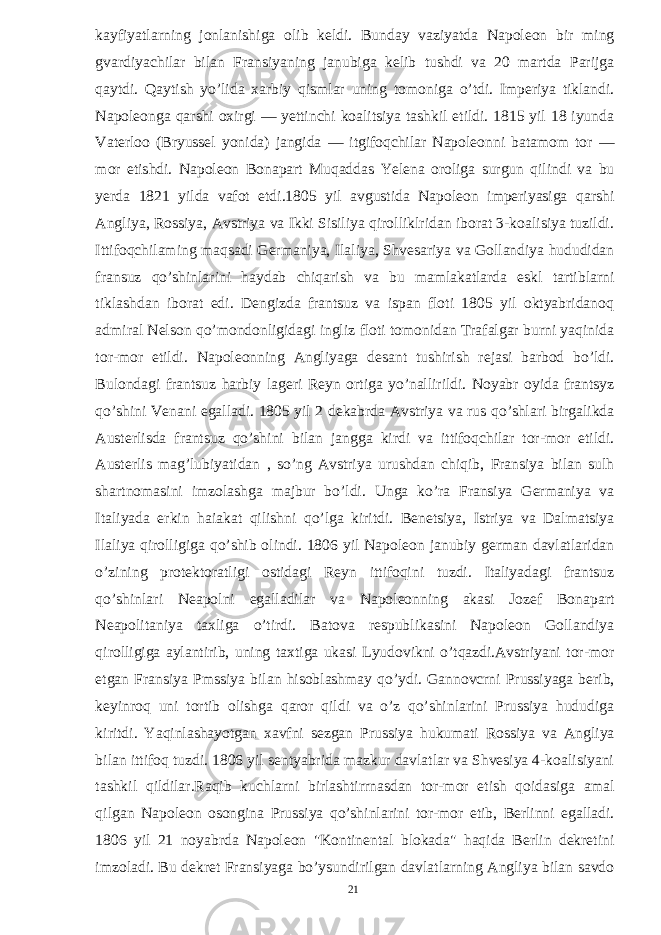 kayfiyatlarning jonlanishiga olib keldi. Bunday vaziyatda Napoleon bir ming gvardiyachilar bilan Fransiyaning janubiga kelib tushdi va 20 martda Parijga qaytdi. Qaytish yo’lida xarbiy qismlar uning tomoniga o’tdi. Imperiya tiklandi. Napoleonga qarshi oxirgi — yettinchi koalitsiya tashkil etildi. 1815 yil 18 iyunda Vaterloo (Bryussel yonida) jangida — itgifoqchilar Napoleonni batamom tor — mor etishdi. Napoleon Bonapart Muqaddas Yelena oroliga surgun qilindi va bu yerda 1821 yilda vafot etdi.1805 yil avgustida Napoleon imperiyasiga qarshi Angliya, Rossiya, Avstriya va Ikki Sisiliya qirolliklridan iborat 3-koalisiya tuzildi. Ittifoqchilaming maqsadi Germaniya, Ilaliya, Shvesariya va Gollandiya hududidan fransuz qo’shinlarini haydab chiqarish va bu mamlakatlarda eskl tartiblarni tiklashdan iborat edi. Dengizda frantsuz va ispan floti 1805 yil oktyabridanoq admiral Nelson qo’mondonligidagi ingliz floti tomonidan Trafalgar burni yaqinida tor-mor etildi. Napoleonning Angliyaga desant tushirish rejasi barbod bo’ldi. Bulondagi frantsuz harbiy lageri Reyn ortiga yo’nallirildi. Noyabr oyida frantsyz qo’shini Venani egalladi. 1805 yil 2 dekabrda Avstriya va rus qo’shlari birgalikda Austerlisda frantsuz qo’shini bilan jangga kirdi va ittifoqchilar tor-mor etildi. Austerlis mag’lubiyatidan , so’ng Avstriya urushdan chiqib, Fransiya bilan sulh shartnomasini imzolashga majbur bo’ldi. Unga ko’ra Fransiya Germaniya va Italiyada erkin haiakat qilishni qo’lga kiritdi. Benetsiya, Istriya va Dalmatsiya Ilaliya qirolligiga qo’shib olindi. 1806 yil Napoleon janubiy german davlatlaridan o’zining protektoratligi ostidagi Reyn ittifoqini tuzdi. Italiyadagi frantsuz qo’shinlari Neapolni egalladilar va Napoleonning akasi Jozef Bonapart Neapolitaniya taxliga o’tirdi. Batova respublikasini Napoleon Gollandiya qirolligiga aylantirib, uning taxtiga ukasi Lyudovikni o’tqazdi.Avstriyani tor-mor etgan Fransiya Pmssiya bilan hisoblashmay qo’ydi. Gannovcrni Prussiyaga berib, keyinroq uni tortib olishga qaror qildi va o’z qo’shinlarini Prussiya hududiga kiritdi. Yaqinlashayotgan xavfni sezgan Prussiya hukumati Rossiya va Angliya bilan ittifoq tuzdi. 1806 yil sentyabrida mazkur davlatlar va Shvesiya 4-koalisiyani tashkil qildilar.Raqib kuchlarni birlashtirrnasdan tor-mor etish qoidasiga amal qilgan Napoleon osongina Prussiya qo’shinlarini tor-mor etib, Berlinni egalladi. 1806 yil 21 noyabrda Napoleon &#34;Kontinental blokada&#34; haqida Berlin dekretini imzoladi. Bu dekret Fransiyaga bo’ysundirilgan davlatlarning Angliya bilan savdo 21 