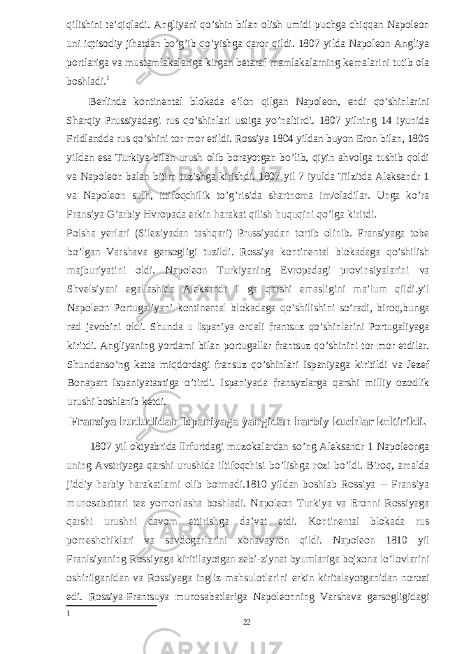 qilishini ta’qiqladi. Angliyani qo’shin bilan olish umidi puchga chiqqan Napoleon uni iqtisodiy jihatdan bo’g’ib qo’yishga qaror qildi. 1807 yilda Napoleon Angliya portlariga va mustamlakalariga kirgan betaraf mamlakalarning kemalarini tutib ola boshladi. 1 Berlinda kontinental blokada e’lon qilgan Napoleon, endi qo’shinlarini Sharqiy Prussiyadagi rus qo’shinlari ustiga yo’naltirdi. 1807 yilning 14 iyunida Fridlandda rus qo’shini tor-mor etildi. Rossiya 1804 yildan buyon Eron bilan, 1806 yildan esa Turkiya bilan urush olib borayotgan bo’lib, qiyin ahvolga tushib qoldi va Napoleon balan bitim tuzishga kirishdi. 1807 yil 7 iyulda Tilzitda Aleksandr 1 va Napoleon sulh, ittifoqchilik to’g’risida shartnoma im/oladilar. Unga ko’ra Fransiya G’arbiy Hvropada erkin harakat qilish huquqini qo’lga kiritdi. Polsha yerlari (Sileziyadan tashqari) Prussiyadan tortib olinib. Fransiyaga tobe bo’lgan Varshava gersogligi tuzildi. Rossiya kontinental blokadaga qo’shilish majburiyatini oldi. Napoleon Turkiyaning Evropadagi provinsiyalarini va Shvelsiyani egallashida Aleksandr I ga qarshi emasligini ma’lum qildi.yil Napoleon Portugaliyani kontinental blokadaga qo’shilishini so’radi, biroq,bunga rad javobini oldi. Shunda u Ispaniya orqali frantsuz qo’shinlarini Portugaliyaga kiritdi. Angliyaning yordami bilan portugallar frantsuz qo’shinini tor-mor etdilar. Shundanso’ng katta miqdordagi fransuz qo’shinlari Ispaniyaga kiritildi va Jezef Bonapart Ispaniyataxtiga o’tirdi. Ispaniyada fransyzlarga qarshi milliy ozodlik urushi boshlanib ketdi. Fransiya hududidan Ispaniyaga yangidan harbiy kuchlar keltirildi. 1807 yil oktyabrida llrfurtdagi muzokalardan so’ng Aleksandr 1 Napoleonga uning Avstriyaga qarshi urushida iltifoqchisi bo’lishga rozi bo’ldi. Biroq, amalda jiddiy harbiy harakatlarni olib bormadi.1810 yildan boshlab Rossiya -- Fransiya munosabattari tez yomonlasha boshladi. Napoleon Turkiya va Eronni Rossiyaga qarshi urushni davom ettirishga da’vat etdi. Kontinental blokada rus pomeshchiklari va savdogarlarini xonavayron qildi. Napoleon 1810 yil Franlsiyaning Rossiyaga kiritilayotgan zebi-ziynat byumlariga bojxona lo’lovlarini oshirilganidan va Rossiyaga ingliz mahsulotlarini erkin kiritalayotganidan norozi edi. Rossiya-Frantsuya munosabatlariga Napoleonning Varshava gersogligidagi 1 22 