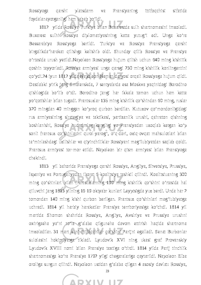 Rossiyaga qarshi platsdarm va Fransiyaning ittifoqchisi sifatida foydalanayotganligi ham sabab bo’Idi. 1812 yilda Rossiya-Turkiya bilan Buxarestda sulh shartnomasini imzoladi. Buxarest sulhi Rossiya diplomatiyasining katta yutug’i edi. Unga ko’ra Bessarabiya Rossiyaga berildi. Turkiya va Rossiya Fransiyaga qarshi birgalikda’harakat qilishga kelishib oldi. Shunday qilib Rossiya va Fransiya o’rtasida urush yetildi.Napoleon Rossiyaga hujum qilish uchun 640 ming kishiiik qoshin tayyorladi. Rossiya armiyasi unga qarsgi 230 ming kishilik konlingentini qo’ydi.24 iyun 1812 yilda Napoleon Neman daryosi orqali Rossiyaga hujum qildi. Dastlabki yirik jang Smoienskda, 7 sentyabrda esa Moskva yaqinidagi Borodino qishlogida bo’lib o’tdi. Borodino jangi har ikkala tomon uchun ham katta yo’qotishlar bilan tugadi. Frantsuzlar 135 ming kishilik qo’shindan 60 ming, ruslar 320 mingdan 40 minggan ko’proq qurbon berdilar. Kutuzov qo’mondonligidagi rus armiyasining slrategiya va taktikasi, partizanlik urushi, qahraton qishning boshlanishi, Rossiya hududmlng kengligi va Fransiyadan uzoqlab ketgan ko’p sonli frantsuz qo’shinlarini qurol-yarog&#34;, o’q-dori, oziq-ovqat mahsulotlari bilan ta’minlashdagi uzilishlar va qiyinchiliklar Rossiyani mag’Iubiyatdan saqlab qoldi. Frantsuz armiyasi tor-mor etildi. Napoleon bir qism armiyasi bilan Fransiyaga chekindi. 1813 yil bahorida Fransiyaga qarshi Rossiya, Angliya, Shvetsiya, Prussiya, Ispaniya va Portugaliyadan iborat 6-koalitsiya tashkil qilindi. Koalitsiuaning 300 ming qo’shinlari bilan frantsuzlarning 190 ming kishilik qo’shini o’rtasida hal qiluvchi jang 1813 yilning 16-19 oktyabr kunlari Leyptsigda yuz berdi. Unda har 2 tomondan 140 ming kishi qurbon berilgan. Frantsuz qo’shinlari mag’iubiyatga uchradi. 1814 yil harbiy harakatlar Fransiya territoriyasiga ko’chdi. 1814 yil martida Shomon shahrida Rossiya, Angliya, Avslriya va Prussiya urushni oxirigaeha ya’ni to’la g’alaba qilguneha davom ettirish haqida shartnoma imzoladilar. 31 mart kuni ittifoqchilar qo’shini Parijni egalladi. Senat Burbonlar sulolasini hokimiyatga tikladi. Lyudovik XVI ning ukasi graf Provanskiy Lyudovik XVIII nomi bilan Fransiya taxtiga o’tirdi. 1814 yilda Parij tinchlik shartnomasiga ko’ra Fransiya 1792 yilgi chegaralariga qaytarildi. Napoleon Elba oroliga surgun qilindi. Napoleon ustidan g’alaba qilgan 4 asosiy davlat: Rossiya, 23 