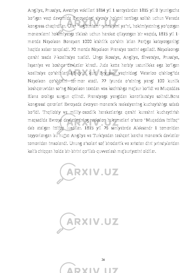 Angliya, Prussiya, Avstriya vakillari 1814 yil 1 sentyabrdan 1815 yil 9 iyunigacha bo’lgan vaqt davomida Evropadagi siyosiy holatni tartibga solish uchun Venada kongress chaqirdilar. Ular &#34;legitimizm&#34; prinsipini ya’ni, hokimiyatning yo’qotgan monarxlarni hokimiyatga tiklash uchun harakat qilayotgan bir vaqtda, 1815 yil 1- martda Napoleon Bonapart 1000 kishilik qo’shin bilan Parijga keiayotganligi haqida xabar tarqaladi. 20 martda Napoleon Fransiya taxtini egalladi. Napoleonga qarshi tezda 7-koalitsiya tuzildi. Unga Rossiya, Angliya, Shvetsiya, Prussiya, Ispaniya va boshqa davlatlar kiradi. Juda katta harbiy ustunlikka ega bo’lgan koalitsiya qo’shinlari 18 iyun kuni Bryussel yaqinidagi Veterloo qishlog’ida Napoleon qo’shinini tor-mor etadi. 22 iyunda o’zining yangi 100 kunlik boshqaruvidan so’ng Napoleon taxtdan voz kechishga majbur bo’Idi va Muqaddas Elena oroliga surgun qilindi. Fransiyaga yangidan kontributsiya solindi.Bcna kongressi qarorlari Evropada dvoryan-monarxik reaksiyaning kuchayishiga sabab bo’Idi. Tnqilobiy va milliy-ozodlik harakatlariga qarshi kurashni kuchaytirish maqsadida Evropa davlatlarining reaksion hukumatlari o’zaro &#34;Muqaddas ittifoq&#34; deb atalgan ittifoq luzdilar. 1815 yil 26 senlyabrda Aleksandr 1 tomonidan tayyorlangan bu hujjat Angliya va Turkiyadan tashqari barcha monarxik davlatlar tomonidan imzolandi. Unung a’zolari sof birodariik va xristian dini prinsiplaridan kelib chiqqan holda bir-birini qo’llab-quvvatlash majburiyatini oldilar. 24 