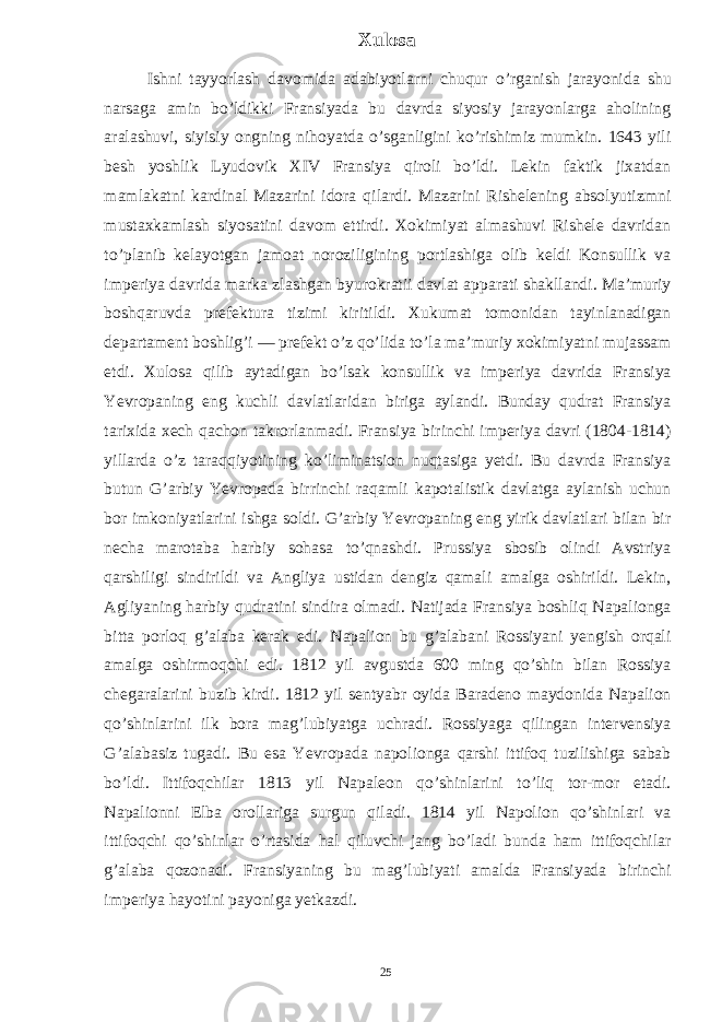 Xulosa Ishni tayyorlash davomida adabiyotlarni chuqur o’rganish jarayonida shu narsaga amin bo’ldikki Fransiyada bu davrda siyosiy jarayonlarga aholining aralashuvi, siyisiy ongning nihoyatda o’sganligini ko’rishimiz mumkin. 1643 yili besh yoshlik Lyudovik XIV Fransiya qiroli bo’ldi. Lekin faktik jixatdan mamlakatni kardinal Mazarini idora qilardi. Mazarini Rishelening absolyutizmni mustaxkamlash siyosatini davom ettirdi. Xokimiyat almashuvi Rishele davridan to’planib kelayotgan jamoat noroziligining portlashiga olib keldi Konsullik va imperiya davrida marka zlashgan byurokratii davlat apparati shakllandi. Ma’muriy boshqaruvda prefektura tizimi kiritildi. Xukumat tomonidan tayinlanadigan departament boshlig’i — prefekt o’z qo’lida to’la ma’muriy xokimiyatni mujassam etdi. Xulosa qilib aytadigan bo’lsak konsullik va imperiya davrida Fransiya Yevropaning eng kuchli davlatlaridan biriga aylandi. Bunday qudrat Fransiya tarixida xech qachon takrorlanmadi. Fransiya birinchi imperiya davri (1804-1814) yillarda o’z taraqqiyotining ko’liminatsion nuqtasiga yetdi. Bu davrda Fransiya butun G’arbiy Yevropada birrinchi raqamli kapotalistik davlatga aylanish uchun bor imkoniyatlarini ishga soldi. G’arbiy Yevropaning eng yirik davlatlari bilan bir necha marotaba harbiy sohasa to’qnashdi. Prussiya sbosib olindi Avstriya qarshiligi sindirildi va Angliya ustidan dengiz qamali amalga oshirildi. Lekin, Agliyaning harbiy qudratini sindira olmadi. Natijada Fransiya boshliq Napalionga bitta porloq g’alaba kerak edi. Napalion bu g’alabani Rossiyani yengish orqali amalga oshirmoqchi edi. 1812 yil avgustda 600 ming qo’shin bilan Rossiya chegaralarini buzib kirdi. 1812 yil sentyabr oyida Baradeno maydonida Napalion qo’shinlarini ilk bora mag’lubiyatga uchradi. Rossiyaga qilingan intervensiya G’alabasiz tugadi. Bu esa Yevropada napolionga qarshi ittifoq tuzilishiga sabab bo’ldi. Ittifoqchilar 1813 yil Napaleon qo’shinlarini to’liq tor-mor etadi. Napalionni Elba orollariga surgun qiladi. 1814 yil Napolion qo’shinlari va ittifoqchi qo’shinlar o’rtasida hal qiluvchi jang bo’ladi bunda ham ittifoqchilar g’alaba qozonadi. Fransiyaning bu mag’lubiyati amalda Fransiyada birinchi imperiya hayotini payoniga yetkazdi. 25 