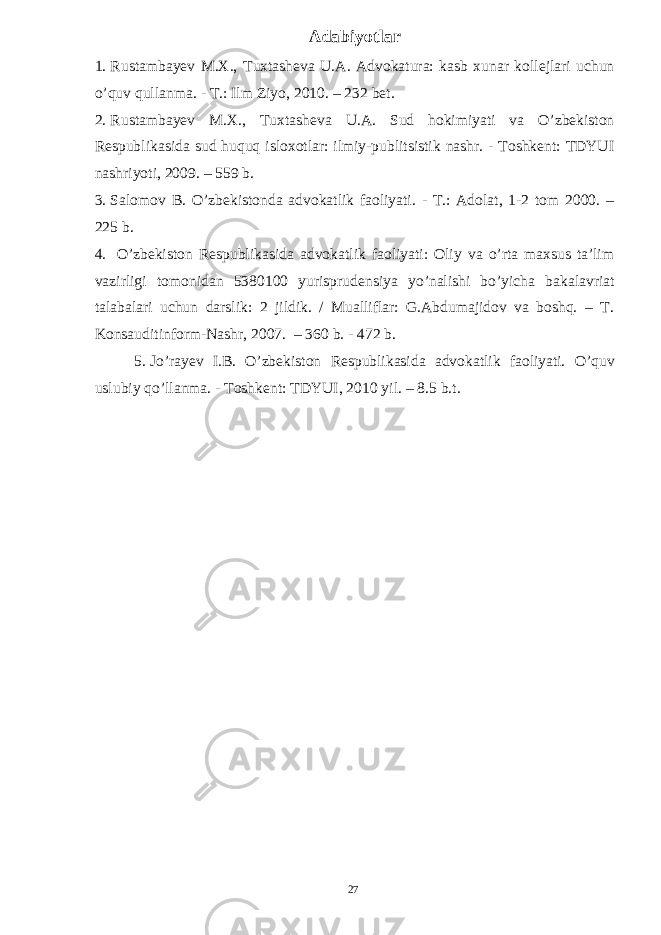 Adabiyotlar 1. Rustambayev M.X., Tuxtasheva U.A. Advokatura: kasb xunar kollejlari uchun o’quv qullanma. - T.: Ilm Ziyo, 2010. – 232 bet. 2. Rustambayev M.X., Tuxtasheva U.A. Sud hokimiyati va O’zbekiston Respublikasida sud huquq isloxotlar: ilmiy-publitsistik nashr. - Toshkent: TDYUI nashriyoti, 2009. – 559 b. 3. Salomov B. O’zbekistonda advokatlik faoliyati. - T.: Adolat, 1-2 tom 2000. – 225 b. 4. O’zbekiston Respublikasida advokatlik faoliyati: Oliy va o’rta maxsus ta’lim vazirligi tomonidan 5380100 yurisprudensiya yo’nalishi bo’yicha bakalavriat talabalari uchun darslik: 2 jildik. / Mualliflar: G.Abdumajidov va boshq. – T. Konsauditinform-Nashr, 2007. – 360 b. - 472 b. 5. Jo’rayev I.B. O’zbekiston Respublikasida advokatlik faoliyati. O’quv uslubiy qo’llanma. - Toshkent: TDYUI, 2010 yil. – 8.5 b.t. 27 