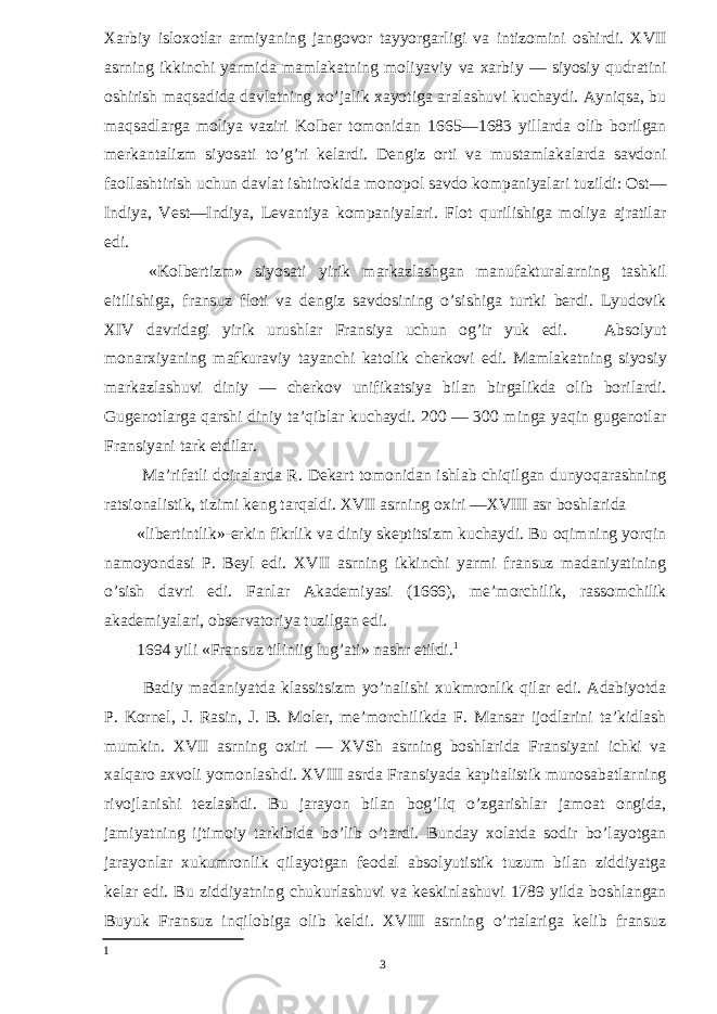 Xarbiy isloxotlar armiyaning jangovor tayyorgarligi va intizomini oshirdi. XVII asrning ikkinchi yarmida mamlakatning moliyaviy va xarbiy — siyosiy qudratini oshirish maqsadida davlatning xo’jalik xayotiga aralashuvi kuchaydi. Ayniqsa, bu maqsadlarga moliya vaziri Kolber tomonidan 1665—1683 yillarda olib borilgan merkantalizm siyosati to’g’ri kelardi. Dengiz orti va mustamlakalarda savdoni faollashtirish uchun davlat ishtirokida monopol savdo kompaniyalari tuzildi: Ost— Indiya, Vest—Indiya, Levantiya kompaniyalari. Flot qurilishiga moliya ajratilar edi. «Kolbertizm» siyosati yirik markazlashgan manufakturalarning tashkil eitilishiga, fransuz floti va dengiz savdosining o’sishiga turtki berdi. Lyudovik XIV davridagi yirik urushlar Fransiya uchun og’ir yuk edi. Absolyut monarxiyaning mafkuraviy tayanchi katolik cherkovi edi. Mamlakatning siyosiy markazlashuvi diniy — cherkov unifikatsiya bilan birgalikda olib borilardi. Gugenotlarga qarshi diniy ta’qiblar kuchaydi. 200 — 300 minga yaqin gugenotlar Fransiyani tark etdilar. Ma’rifatli doiralarda R. Dekart tomonidan ishlab chiqilgan dunyoqarashning ratsionalistik, tizimi keng tarqaldi. XVII asrning oxiri —XVIII asr boshlarida «libertintlik»-erkin fikrlik va diniy skeptitsizm kuchaydi. Bu oqimning yorqin namoyondasi P. Beyl edi. XVII asrning ikkinchi yarmi fransuz madaniyatining o’sish davri edi. Fanlar Akademiyasi (1666), me’morchilik, rassomchilik akademiyalari, observatoriya tuzilgan edi. 1694 yili «Fransuz tiliniig lug’ati» nashr etildi. 1 Badiy madaniyatda klassitsizm yo’nalishi xukmronlik qilar edi. Adabiyotda P. Kornel, J. Rasin, J. B. Moler, me’morchilikda F. Mansar ijodlarini ta’kidlash mumkin. XVII asrning oxiri — XVSh asrning boshlarida Fransiyani ichki va xalqaro axvoli yomonlashdi. XVIII asrda Fransiyada kapitalistik munosabatlarning rivojlanishi tezlashdi. Bu jarayon bilan bog’liq o’zgarishlar jamoat ongida, jamiyatning ijtimoiy tarkibida bo’lib o’tardi. Bunday xolatda sodir bo’layotgan jarayonlar xukumronlik qilayotgan feodal absolyutistik tuzum bilan ziddiyatga kelar edi. Bu ziddiyatning chukurlashuvi va keskinlashuvi 1789 yilda boshlangan Buyuk Fransuz inqilobiga olib keldi. XVIII asrning o’rtalariga kelib fransuz 1 3 