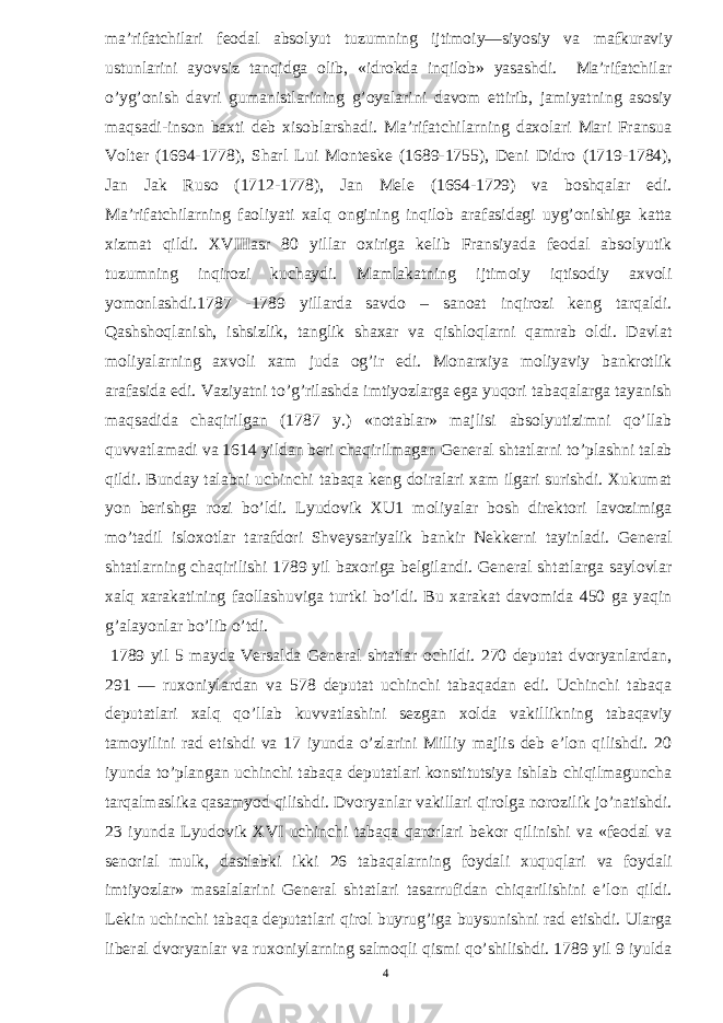 ma’rifatchilari feodal absolyut tuzumning ijtimoiy—siyosiy va mafkuraviy ustunlarini ayovsiz tanqidga olib, «idrokda inqilob» yasashdi. Ma’rifatchilar o’yg’onish davri gumanistlarining g’oyalarini davom ettirib, jamiyatning asosiy maqsadi-inson baxti deb xisoblarshadi. Ma’rifatchilarning daxolari Mari Fransua Volter (1694-1778), Sharl Lui Monteske (1689-1755), Deni Didro (1719-1784), Jan Jak Ruso (1712-1778), Jan Mele (1664-1729) va boshqalar edi. Ma’rifatchilarning faoliyati xalq ongining inqilob arafasidagi uyg’onishiga katta xizmat qildi. XVIIIasr 80 yillar oxiriga kelib Fransiyada feodal absolyutik tuzumning inqirozi kuchaydi. Mamlakatning ijtimoiy iqtisodiy axvoli yomonlashdi.1787 -1789 yillarda savdo – sanoat inqirozi keng tarqaldi. Qashshoqlanish, ishsizlik, tanglik shaxar va qishloqlarni qamrab oldi. Davlat moliyalarning axvoli xam juda og’ir edi. Monarxiya moliyaviy bankrotlik arafasida edi. Vaziyatni to’g’rilashda imtiyozlarga ega yuqori tabaqalarga tayanish maqsadida chaqirilgan (1787 y.) «notablar» majlisi absolyutizimni qo’llab quvvatlamadi va 1614 yildan beri chaqirilmagan General shtatlarni to’plashni talab qildi. Bunday talabni uchinchi tabaqa keng doiralari xam ilgari surishdi. Xukumat yon berishga rozi bo’ldi. Lyudovik XU1 moliyalar bosh direktori lavozimiga mo’tadil isloxotlar tarafdori Shveysariyalik bankir Nekkerni tayinladi. General shtatlarning chaqirilishi 1789 yil baxoriga belgilandi. General shtatlarga saylovlar xalq xarakatining faollashuviga turtki bo’ldi. Bu xarakat davomida 450 ga yaqin g’alayonlar bo’lib o’tdi. 1789 yil 5 mayda Versalda General shtatlar ochildi. 270 deputat dvoryanlardan, 291 — ruxoniylardan va 578 deputat uchinchi tabaqadan edi. Uchinchi tabaqa deputatlari xalq qo’llab kuvvatlashini sezgan xolda vakillikning tabaqaviy tamoyilini rad etishdi va 17 iyunda o’zlarini Milliy majlis deb e’lon qilishdi. 20 iyunda to’plangan uchinchi tabaqa deputatlari konstitutsiya ishlab chiqilmaguncha tarqalmaslika qasamyod qilishdi. Dvoryanlar vakillari qirolga norozilik jo’natishdi. 23 iyunda Lyudovik XVI uchinchi tabaqa qarorlari bekor qilinishi va «feodal va senorial mulk, dastlabki ikki 26 tabaqalarning foydali xuquqlari va foydali imtiyozlar» masalalarini General shtatlari tasarrufidan chiqarilishini e’lon qildi. Lekin uchinchi tabaqa deputatlari qirol buyrug’iga buysunishni rad etishdi. Ularga liberal dvoryanlar va ruxoniylarning salmoqli qismi qo’shilishdi. 1789 yil 9 iyulda 4 