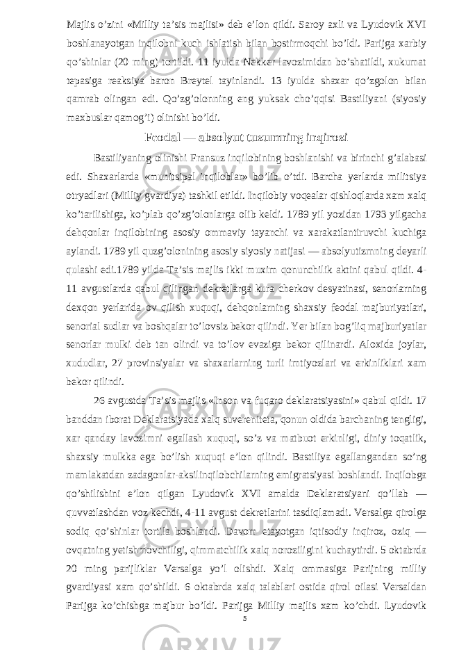 Majlis o’zini «Milliy ta’sis majlisi» deb e’lon qildi. Saroy axli va Lyudovik XVI boshlanayotgan inqilobni kuch ishlatish bilan bostirmoqchi bo’ldi. Parijga xarbiy qo’shinlar (20 ming) tortildi. 11 iyulda Nekker lavozimidan bo’shatildi, xukumat tepasiga reaksiya baron Breytel tayinlandi. 13 iyulda shaxar qo’zgolon bilan qamrab olingan edi. Qo’zg’olonning eng yuksak cho’qqisi Bastiliyani (siyosiy maxbuslar qamog’i) olinishi bo’ldi. Feodal — absolyut tuzumning inqirozi Bastiliyaning olinishi Fransuz inqilobining boshlanishi va birinchi g’alabasi edi. Shaxarlarda «munitsipal inqiloblar» bo’lib o’tdi. Barcha yerlarda militsiya otryadlari (Milliy gvardiya) tashkil etildi. Inqilobiy voqealar qishloqlarda xam xalq ko’tarilishiga, ko’plab qo’zg’olonlarga olib keldi. 1789 yil yozidan 1793 yilgacha dehqonlar inqilobining asosiy ommaviy tayanchi va xarakatlantiruvchi kuchiga aylandi. 1789 yil quzg’olonining asosiy siyosiy natijasi — absolyutizmning deyarli qulashi edi.1789 yilda Ta’sis majlis ikki muxim qonunchilik aktini qabul qildi. 4- 11 avgustlarda qabul qilingan dekretlarga kura cherkov desyatinasi, senorlarning dexqon yerlarida ov qilish xuquqi, dehqonlarning shaxsiy feodal majburiyatlari, senorial sudlar va boshqalar to’lovsiz bekor qilindi. Yer bilan bog’liq majburiyatlar senorlar mulki deb tan olindi va to’lov evaziga bekor qilinardi. Aloxida joylar, xududlar, 27 provinsiyalar va shaxarlarning turli imtiyozlari va erkinliklari xam bekor qilindi. 26 avgustda Ta’sis majlis «Inson va fuqaro deklaratsiyasini» qabul qildi. 17 banddan iborat Deklaratsiyada xalq suvereniteta, qonun oldida barchaning tengligi, xar qanday lavozimni egallash xuquqi, so’z va matbuot erkinligi, diniy toqatlik, shaxsiy mulkka ega bo’lish xuquqi e’lon qilindi. Bastiliya egallangandan so’ng mamlakatdan zadagonlar-aksilinqilobchilarning emigratsiyasi boshlandi. Inqilobga qo’shilishini e’lon qilgan Lyudovik XVI amalda Deklaratsiyani qo’llab — quvvatlashdan voz kechdi, 4-11 avgust dekretlarini tasdiqlamadi. Versalga qirolga sodiq qo’shinlar tortila boshlandi. Davom etayotgan iqtisodiy inqiroz, oziq — ovqatning yetishmovchiligi, qimmatchilik xalq noroziligini kuchaytirdi. 5 oktabrda 20 ming parijliklar Versalga yo’l olishdi. Xalq ommasiga Parijning milliy gvardiyasi xam qo’shildi. 6 oktabrda xalq talablari ostida qirol oilasi Versaldan Parijga ko’chishga majbur bo’ldi. Parijga Milliy majlis xam ko’chdi. Lyudovik 5 