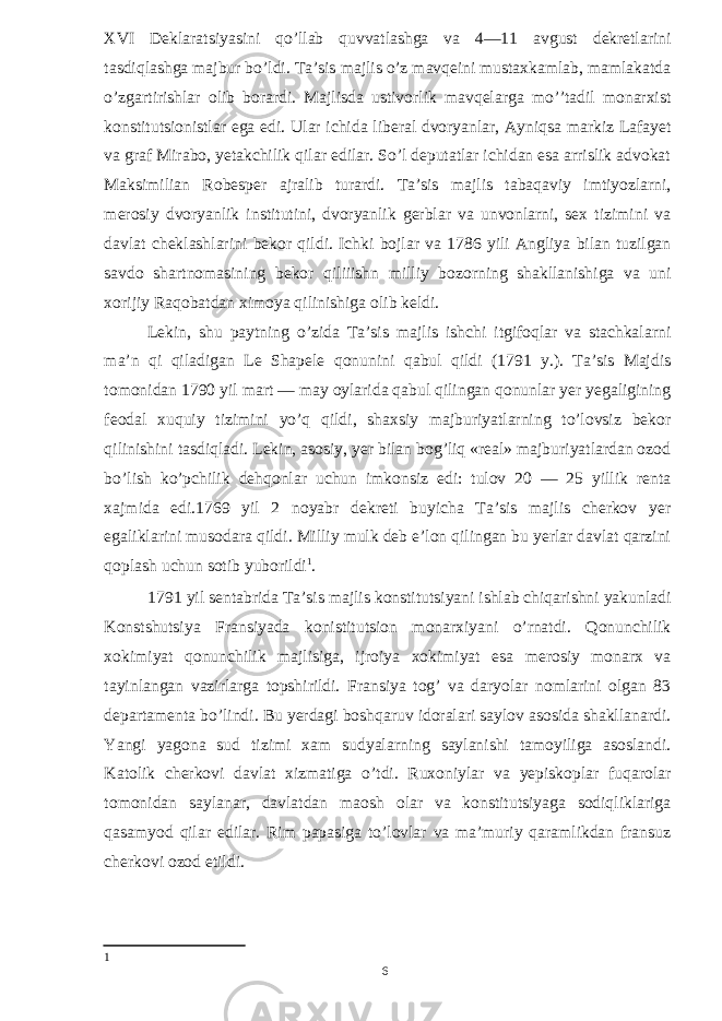 XVI Deklaratsiyasini qo’llab quvvatlashga va 4—11 avgust dekretlarini tasdiqlashga majbur bo’ldi. Ta’sis majlis o’z mavqeini mustaxkamlab, mamlakatda o’zgartirishlar olib borardi. Majlisda ustivorlik mavqelarga mo’’tadil monarxist konstitutsionistlar ega edi. Ular ichida liberal dvoryanlar, Ayniqsa markiz Lafayet va graf Mirabo, yetakchilik qilar edilar. So’l deputatlar ichidan esa arrislik advokat Maksimilian Robesper ajralib turardi. Ta’sis majlis tabaqaviy imtiyozlarni, merosiy dvoryanlik institutini, dvoryanlik gerblar va unvonlarni, sex tizimini va davlat cheklashlarini bekor qildi. Ichki bojlar va 1786 yili Angliya bilan tuzilgan savdo shartnomasining bekor qiliiishn milliy bozorning shakllanishiga va uni xorijiy Raqobatdan ximoya qilinishiga olib keldi. Lekin, shu paytning o’zida Ta’sis majlis ishchi itgifoqlar va stachkalarni ma’n qi qiladigan Le Shapele qonunini qabul qildi (1791 y.). Ta’sis Majdis tomonidan 1790 yil mart — may oylarida qabul qilingan qonunlar yer yegaligining feodal xuquiy tizimini yo’q qildi, shaxsiy majburiyatlarning to’lovsiz bekor qilinishini tasdiqladi. Lekin, asosiy, yer bilan bog’liq «real» majburiyatlardan ozod bo’lish ko’pchilik dehqonlar uchun imkonsiz edi: tulov 20 — 25 yillik renta xajmida edi.1769 yil 2 noyabr dekreti buyicha Ta’sis majlis cherkov yer egaliklarini musodara qildi. Milliy mulk deb e’lon qilingan bu yerlar davlat qarzini qoplash uchun sotib yuborildi 1 . 1791 yil sentabrida Ta’sis majlis konstitutsiyani ishlab chiqarishni yakunladi Konstshutsiya Fransiyada konistitutsion monarxiyani o’rnatdi. Qonunchilik xokimiyat qonunchilik majlisiga, ijroiya xokimiyat esa merosiy monarx va tayinlangan vazirlarga topshirildi. Fransiya tog’ va daryolar nomlarini olgan 83 departamenta bo’lindi. Bu yerdagi boshqaruv idoralari saylov asosida shakllanardi. Yangi yagona sud tizimi xam sudyalarning saylanishi tamoyiliga asoslandi. Katolik cherkovi davlat xizmatiga o’tdi. Ruxoniylar va yepiskoplar fuqarolar tomonidan saylanar, davlatdan maosh olar va konstitutsiyaga sodiqliklariga qasamyod qilar edilar. Rim papasiga to’lovlar va ma’muriy qaramlikdan fransuz cherkovi ozod etildi. 1 6 