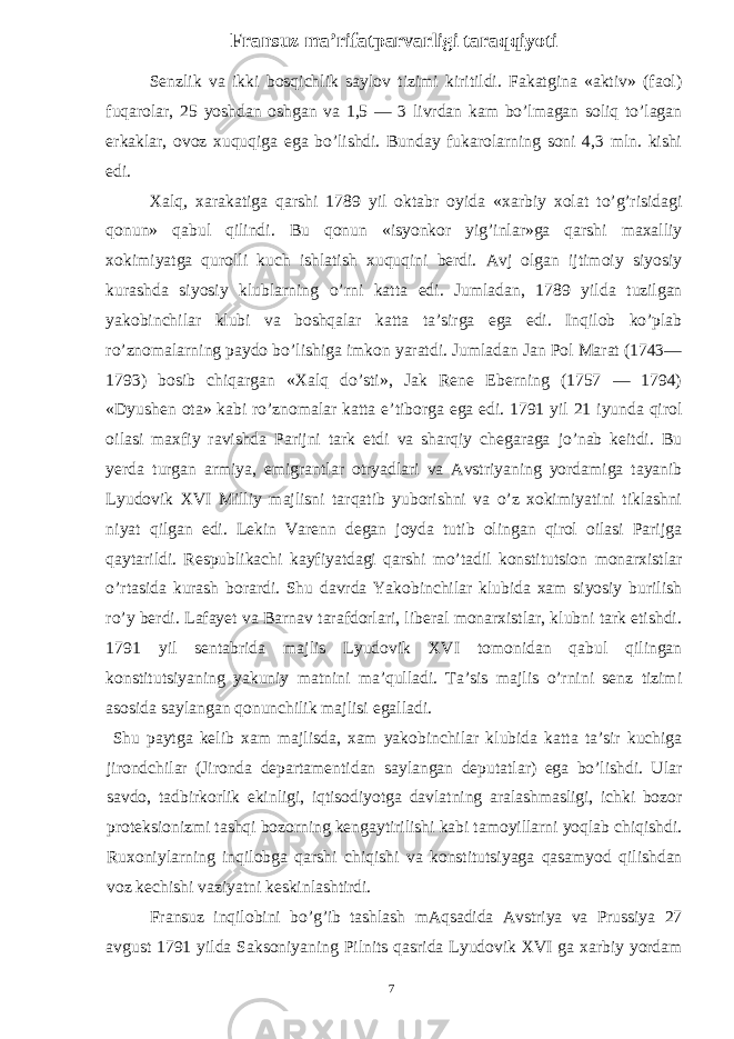 Fransuz ma’rifatparvarligi taraqqiyoti Senzlik va ikki bosqichlik saylov tizimi kiritildi. Fakatgina «aktiv» (faol) fuqarolar, 25 yoshdan oshgan va 1,5 — 3 livrdan kam bo’lmagan soliq to’lagan erkaklar, ovoz xuquqiga ega bo’lishdi. Bunday fukarolarning soni 4,3 mln. kishi edi. Xalq, xarakatiga qarshi 1789 yil oktabr oyida «xarbiy xolat to’g’risidagi qonun» qabul qilindi. Bu qonun «isyonkor yig’inlar»ga qarshi maxalliy xokimiyatga qurolli kuch ishlatish xuquqini berdi. Avj olgan ijtimoiy siyosiy kurashda siyosiy klublarning o’rni katta edi. Jumladan, 1789 yilda tuzilgan yakobinchilar klubi va boshqalar katta ta’sirga ega edi. Inqilob ko’plab ro’znomalarning paydo bo’lishiga imkon yaratdi. Jumladan Jan Pol Marat (1743— 1793) bosib chiqargan «Xalq do’sti», Jak Rene Eberning (1757 — 1794) «Dyushen ota» kabi ro’znomalar katta e’tiborga ega edi. 1791 yil 21 iyunda qirol oilasi maxfiy ravishda Parijni tark etdi va sharqiy chegaraga jo’nab keitdi. Bu yerda turgan armiya, emigrantlar otryadlari va Avstriyaning yordamiga tayanib Lyudovik XVI Milliy majlisni tarqatib yuborishni va o’z xokimiyatini tiklashni niyat qilgan edi. Lekin Varenn degan joyda tutib olingan qirol oilasi Parijga qaytarildi. Respublikachi kayfiyatdagi qarshi mo’tadil konstitutsion monarxistlar o’rtasida kurash borardi. Shu davrda Yakobinchilar klubida xam siyosiy burilish ro’y berdi. Lafayet va Barnav tarafdorlari, liberal monarxistlar, klubni tark etishdi. 1791 yil sentabrida majlis Lyudovik XVI tomonidan qabul qilingan konstitutsiyaning yakuniy matnini ma’qulladi. Ta’sis majlis o’rnini senz tizimi asosida saylangan qonunchilik majlisi egalladi. Shu paytga kelib xam majlisda, xam yakobinchilar klubida katta ta’sir kuchiga jirondchilar (Jironda departamentidan saylangan deputatlar) ega bo’lishdi. Ular savdo, tadbirkorlik ekinligi, iqtisodiyotga davlatning aralashmasligi, ichki bozor proteksionizmi tashqi bozorning kengaytirilishi kabi tamoyillarni yoqlab chiqishdi. Ruxoniylarning inqilobga qarshi chiqishi va konstitutsiyaga qasamyod qilishdan voz kechishi vaziyatni keskinlashtirdi. Fransuz inqilobini bo’g’ib tashlash mAqsadida Avstriya va Prussiya 27 avgust 1791 yilda Saksoniyaning Pilnits qasrida Lyudovik XVI ga xarbiy yordam 7 