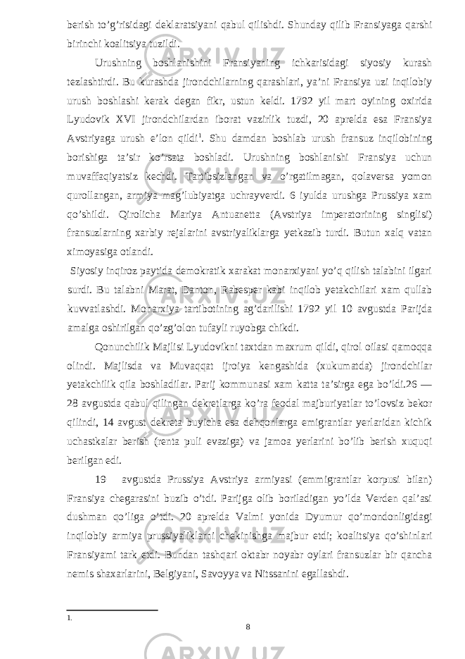 berish to’g’risidagi deklaratsiyani qabul qilishdi. Shunday qilib Fransiyaga qarshi birinchi koalitsiya tuzildi. Urushning boshlanishini Fransiyaning ichkarisidagi siyosiy kurash tezlashtirdi. Bu kurashda jirondchilarning qarashlari, ya’ni Fransiya uzi inqilobiy urush boshlashi kerak degan fikr, ustun keldi. 1792 yil mart oyining oxirida Lyudovik XVI jirondchilardan iborat vazirlik tuzdi, 20 aprelda esa Fransiya Avstriyaga urush e’lon qildi 1 . Shu damdan boshlab urush fransuz inqilobining borishiga ta’sir ko’rsata boshladi. Urushning boshlanishi Fransiya uchun muvaffaqiyatsiz kechdi. Tartibsizlangan va o’rgatilmagan, qolaversa yomon qurollangan, armiya mag’lubiyatga uchrayverdi. 6 iyulda urushga Prussiya xam qo’shildi. Qirolicha Mariya Antuanetta (Avstriya imperatorining singlisi) fransuzlarning xarbiy rejalarini avstriyaliklarga yetkazib turdi. Butun xalq vatan ximoyasiga otlandi. Siyosiy inqiroz paytida demokratik xarakat monarxiyani yo’q qilish talabini ilgari surdi. Bu talabni Marat, Danton, Rabesper kabi inqilob yetakchilari xam qullab kuvvatlashdi. Monarxiya tartibotining ag’darilishi 1792 yil 10 avgustda Parijda amalga oshirilgan qo’zg’olon tufayli ruyobga chikdi. Qonunchilik Majlisi Lyudovikni taxtdan maxrum qildi, qirol oilasi qamoqqa olindi. Majlisda va Muvaqqat ijroiya kengashida (xukumatda) jirondchilar yetakchilik qila boshladilar. Parij kommunasi xam katta ta’sirga ega bo’ldi.26 — 28 avgustda qabul qilingan dekretlarga ko’ra feodal majburiyatlar to’lovsiz bekor qilindi, 14 avgust dekreta buyicha esa dehqonlarga emigrantlar yerlaridan kichik uchastkalar berish (renta puli evaziga) va jamoa yerlarini bo’lib berish xuquqi berilgan edi. 19 avgustda Prussiya Avstriya armiyasi (emmigrantlar korpusi bilan) Fransiya chegarasini buzib o’tdi. Parijga olib boriladigan yo’lda Verden qal’asi dushman qo’liga o’tdi. 20 aprelda Valmi yonida Dyumur qo’mondonligidagi inqilobiy armiya prussiyaliklarni chekinishga majbur etdi; koalitsiya qo’shinlari Fransiyami tark etdi. Bundan tashqari oktabr noyabr oylari fransuzlar bir qancha nemis shaxarlarini, Belgiyani, Savoyya va Nitssanini egallashdi. 1 . 8 