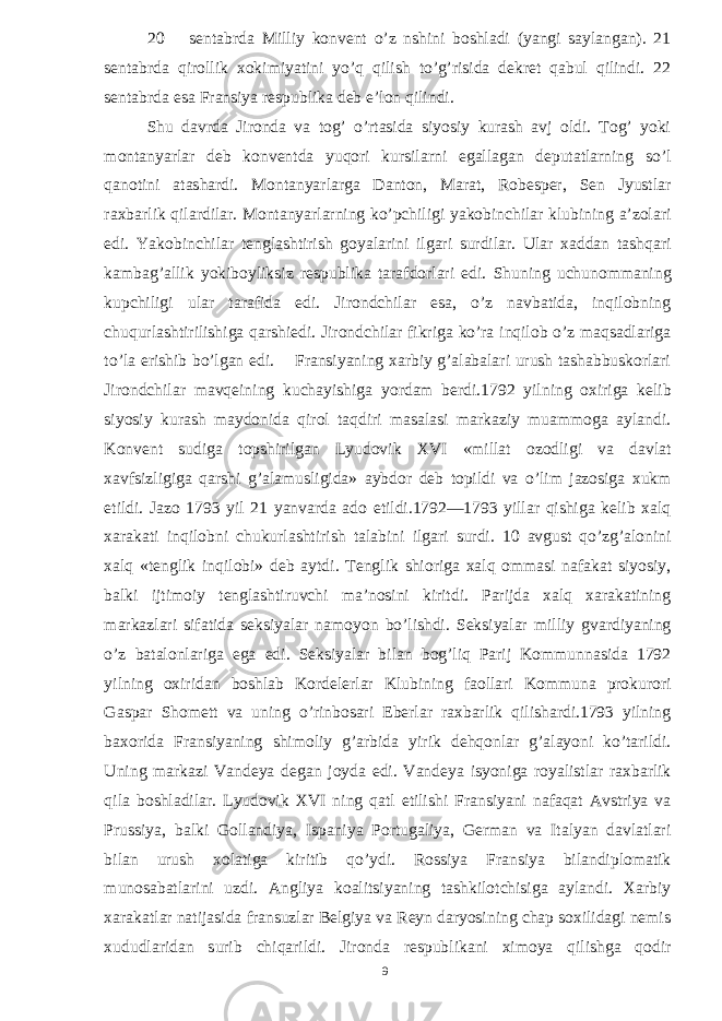 20 sentabrda Milliy konvent o’z nshini boshladi (yangi saylangan). 21 sentabrda qirollik xokimiyatini yo’q qilish to’g’risida dekret qabul qilindi. 22 sentabrda esa Fransiya respublika deb e’lon qilindi. Shu davrda Jironda va tog’ o’rtasida siyosiy kurash avj oldi. Tog’ yoki montanyarlar deb konventda yuqori kursilarni egallagan deputatlarning so’l qanotini atashardi. Montanyarlarga Danton, Marat, Robesper, Sen Jyustlar raxbarlik qilardilar. Montanyarlarning ko’pchiligi yakobinchilar klubining a’zolari edi. Yakobinchilar tenglashtirish goyalarini ilgari surdilar. Ular xaddan tashqari kambag’allik yokiboyliksiz respublika tarafdorlari edi. Shuning uchunommaning kupchiligi ular tarafida edi. Jirondchilar esa, o’z navbatida, inqilobning chuqurlashtirilishiga qarshiedi. Jirondchilar fikriga ko’ra inqilob o’z maqsadlariga to’la erishib bo’lgan edi. Fransiyaning xarbiy g’alabalari urush tashabbuskorlari Jirondchilar mavqeining kuchayishiga yordam berdi.1792 yilning oxiriga kelib siyosiy kurash maydonida qirol taqdiri masalasi markaziy muammoga aylandi. Konvent sudiga topshirilgan Lyudovik XVI «millat ozodligi va davlat xavfsizligiga qarshi g’alamusligida» aybdor deb topildi va o’lim jazosiga xukm etildi. Jazo 1793 yil 21 yanvarda ado etildi.1792—1793 yillar qishiga kelib xalq xarakati inqilobni chukurlashtirish talabini ilgari surdi. 10 avgust qo’zg’alonini xalq «tenglik inqilobi» deb aytdi. Tenglik shioriga xalq ommasi nafakat siyosiy, balki ijtimoiy tenglashtiruvchi ma’nosini kiritdi. Parijda xalq xarakatining markazlari sifatida seksiyalar namoyon bo’lishdi. Seksiyalar milliy gvardiyaning o’z batalonlariga ega edi. Seksiyalar bilan bog’liq Parij Kommunnasida 1792 yilning oxiridan boshlab Kordelerlar Klubining faollari Kommuna prokurori Gaspar Shomett va uning o’rinbosari Eberlar raxbarlik qilishardi.1793 yilning baxorida Fransiyaning shimoliy g’arbida yirik dehqonlar g’alayoni ko’tarildi. Uning markazi Vandeya degan joyda edi. Vandeya isyoniga royalistlar raxbarlik qila boshladilar. Lyudovik XVI ning qatl etilishi Fransiyani nafaqat Avstriya va Prussiya, balki Gollandiya, Ispaniya Portugaliya, German va Italyan davlatlari bilan urush xolatiga kiritib qo’ydi. Rossiya Fransiya bilandiplomatik munosabatlarini uzdi. Angliya koalitsiyaning tashkilotchisiga aylandi. Xarbiy xarakatlar natijasida fransuzlar Belgiya va Reyn daryosining chap soxilidagi nemis xududlaridan surib chiqarildi. Jironda respublikani ximoya qilishga qodir 9 