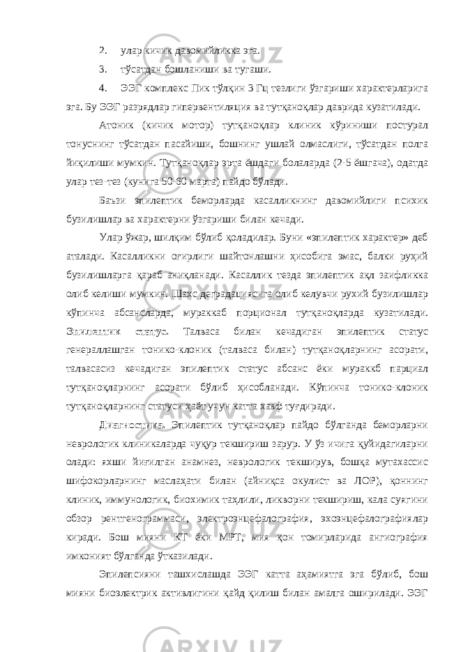 2. улар кичик давомийликка эга. 3. тўсатдан бошланиши ва тугаши. 4. ЭЭГ комплекс Пик тўлқин 3 Гц тезлиги ўзгариши характерларига эга. Бу ЭЭГ разрядлар гипервентиляция ва тутқаноқлар даврида кузатилади. Атоник (кичик мотор) тутқаноқлар клиник кўриниши постурал тонуснинг тўсатдан пасайиши, бошнинг ушлай олмаслиги, тўсатдан полга йиқилиши мумкин. Тутқаноқлар эрта ёшдаги болаларда (2-5 ёшгача), одатда улар тез-тез (кунига 50-60 марта) пайдо бўлади. Баъзи эпилептик беморларда касалликнинг давомийлиги психик бузилишлар ва характерни ўзгариши билан кечади. Улар ўжар, шилқим бўлиб қоладилар. Буни «эпилептик характер» деб аталади. Касалликни оғирлиги шайтонлашни ҳисобига эмас, балки руҳий бузилишларга қараб аниқланади. Касаллик тезда эпилептик ақл заифликка олиб келиши мумкин. Шахс деградациясига олиб келувчи рухий бузилишлар кўпинча абсансларда, мураккаб порционал тутқаноқларда кузатилади. Эпилептик статус. Талваса билан кечадиган эпилептик статус генераллашган тонико-клоник (талваса билан) тутқаноқларнинг асорати, талвасасиз кечадиган эпилептик статус абсанс ёки мураккб парциал тутқаноқларнинг асорати бўлиб ҳисобланади. Кўпинча тонико-клоник тутқаноқларнинг статуси ҳаёт учун катта хавф туғдиради. Диагностика. Эпилептик тутқаноқлар пайдо бўлганда беморларни неврологик клиникаларда чуқур текшириш зарур. У ўз ичига қуйидагиларни олади: яхши йиғилган анамнез, неврологик текширув, бошқа мутахассис шифокорларнинг маслаҳати билан (айниқса окулист ва ЛОР), қоннинг клиник, иммунологик, биохимик таҳлили, ликворни текшириш, кала суягини обзор рентгенограммаси, электроэнцефалография, эхоэнцефалографиялар киради. Бош мияни КТ ёки МРТ, мия қон томирларида ангиография имконият бўлганда ўтказилади. Эпилепсияни ташхислашда ЭЭГ катта аҳамиятга эга бўлиб, бош мияни биоэлектрик активлигини қайд қилиш билан амалга оширилади. ЭЭГ 