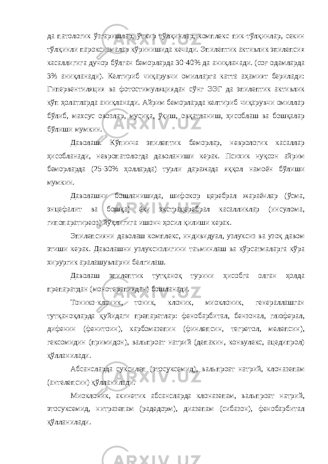 да патологик ўзгаришлар, ўткир тўлқинлар, комплекс пик-тўлқинлар, секин тўлқинли пароксизмалар кўринишида кечади. Эпилептик активлик эпилепсия касаллигига дучор бўлган беморларда 30-40% да аниқланади. (соғ одамларда 3% аниқланади). Келтириб чиқарувчи омилларга катта аҳамият берилади: Гипервентиляция ва фотостимуляциядан сўнг ЭЭГ да эпилептик активлик кўп ҳолатларда аниқланади. Айрим беморларда келтириб чиқарувчи омиллар бўлиб, махсус овозлар, мусиқа, ўқиш, овқатланиш, ҳисоблаш ва бошқалар бўлиши мумкин. Даволаш. Кўпинча эпилептик беморлар, неврологик касаллар ҳисобланади, невропатологда даволаниши керак. Психик нуқсон айрим беморларда (25-30% ҳолларда) турли даражада яққол намоён бўлиши мумкин. Даволашни бошланишида, шифокор церебрал жараёнлар (ўсма, энцефалит ва бошқа) ёки экстрацеребрал касалликлар (инсулома, гипопаратиреоз) йўқлигига ишонч ҳосил қилиши керак. Эпилепсияни даволаш комплекс, индивидуал, узлуксиз ва узоқ давом этиши керак. Даволашни узлуксизлигини таъминлаш ва кўрсатмаларга кўра хирургик аралашувларни белгилаш. Даволаш эпилептик тутқаноқ турини ҳисобга олган ҳолда препаратдан (монотерапиядан) бошланади. Тонико-клоник, тоник, клоник, миоклоник, генераллашган тутқаноқларда қуйидаги препаратлар: фенобарбитал, бензонал, глюферал, дифенин (фенитоин), карбомазепин (финлепсин, тегретол, мелепсин), гексомидин (примидон), вальпроат натрий (депакин, конвулекс, ацедипрол) қўлланилади. Абсансларда суксилеп (этосуксемид), вальпроат натрий, клоназепам (антелепсин) қўлланилади. Миоклоник, акинетик абсансларда клоназепам, вальпроат натрий, этосуксемид, нитразепам (радедорм), диазепам (сибазон), фенобарбитал қўлланилади. 