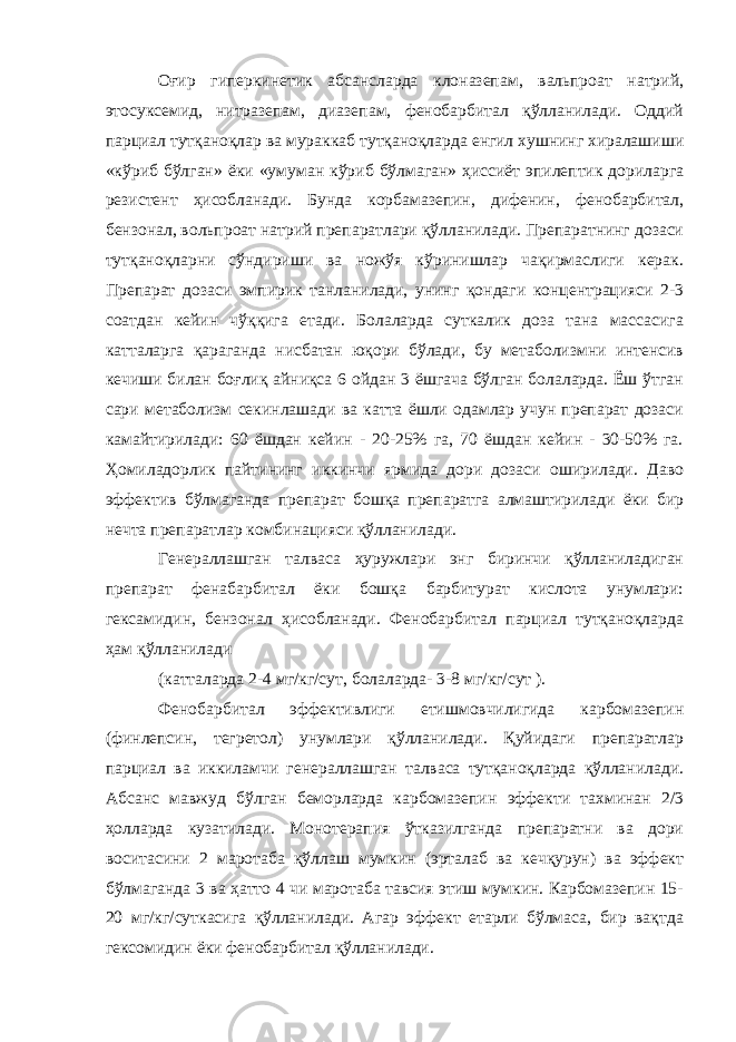 Оғир гиперкинетик абсансларда клоназепам, вальпроат натрий, этосуксемид, нитразепам, диазепам, фенобарбитал қўлланилади. Оддий парциал тутқаноқлар ва мураккаб тутқаноқларда енгил хушнинг хиралашиши «кўриб бўлган» ёки «умуман кўриб бўлмаган» ҳиссиёт эпилептик дориларга резистент ҳисобланади. Бунда корбамазепин, дифенин, фенобарбитал, бензонал, вольпроат натрий препаратлари қўлланилади. Препаратнинг дозаси тутқаноқларни сўндириши ва ножўя кўринишлар чақирмаслиги керак. Препарат дозаси эмпирик танланилади, унинг қондаги концентрацияси 2-3 соатдан кейин чўққига етади. Болаларда суткалик доза тана массасига катталарга қараганда нисбатан юқори бўлади, бу метаболизмни интенсив кечиши билан боғлиқ айниқса 6 ойдан 3 ёшгача бўлган болаларда. Ёш ўтган сари метаболизм секинлашади ва катта ёшли одамлар учун препарат дозаси камайтирилади: 60 ёшдан кейин - 20-25% га, 70 ёшдан кейин - 30-50% га. Ҳомиладорлик пайтининг иккинчи ярмида дори дозаси оширилади. Даво эффектив бўлмаганда препарат бошқа препаратга алмаштирилади ёки бир нечта препаратлар комбинацияси қўлланилади. Генераллашган талваса ҳуружлари энг биринчи қўлланиладиган препарат фенабарбитал ёки бошқа барбитурат кислота унумлари: гексамидин, бензонал ҳисобланади. Фенобарбитал парциал тутқаноқларда ҳам қўлланилади (катталарда 2-4 мг/кг/сут, болаларда- 3-8 мг/кг/сут ). Фенобарбитал эффективлиги етишмовчилигида карбомазепин (финлепсин, тегретол) унумлари қўлланилади. Қуйидаги препаратлар парциал ва иккиламчи генераллашган талваса тутқаноқларда қўлланилади. Абсанс мавжуд бўлган беморларда карбомазепин эффекти тахминан 2/3 ҳолларда кузатилади. Монотерапия ўтказилганда препаратни ва дори воситасини 2 маротаба қўллаш мумкин (эрталаб ва кечқурун) ва эффект бўлмаганда 3 ва ҳатто 4 чи маротаба тавсия этиш мумкин. Карбомазепин 15- 20 мг/кг/суткасига қўлланилади. Агар эффект етарли бўлмаса, бир вақтда гексомидин ёки фенобарбитал қўлланилади. 