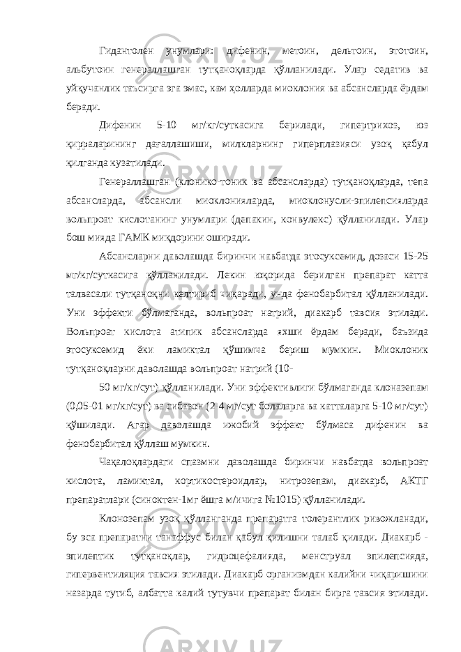 Гидантолен унумлари: дифенин, метоин, дельтоин, этотоин, альбутоин генераллашган тутқаноқларда қўлланилади. Улар седатив ва уйқучанлик таъсирга эга эмас, кам ҳолларда миоклония ва абсансларда ёрдам беради. Дифенин 5-10 мг/кг/суткасига берилади, гипертрихоз, юз қирраларининг дағаллашиши, милкларнинг гиперплазияси узоқ қабул қилганда кузатилади. Генераллашган (клонико-тоник ва абсансларда) тутқаноқларда, тепа абсансларда, абсансли миоклонияларда, миоклонусли-эпилепсияларда вольпроат кислотанинг унумлари (депакин, конвулекс) қўлланилади. Улар бош мияда ГАМК миқдорини оширади. Абсансларни даволашда биринчи навбатда этосуксемид, дозаси 15-25 мг/кг/суткасига қўлланилади. Лекин юқорида берилган препарат катта талвасали тутқаноқни келтириб чиқаради, унда фенобарбитал қўлланилади. Уни эффекти бўлмаганда, вольпроат натрий, диакарб тавсия этилади. Вольпроат кислота атипик абсансларда яхши ёрдам беради, баъзида этосуксемид ёки ламиктал қўшимча бериш мумкин. Миоклоник тутқаноқларни даволашда вольпроат натрий (10- 50 мг/кг/сут) қўлланилади. Уни эффективлиги бўлмаганда клоназепам (0,05-01 мг/кг/сут) ва сибазон (2-4 мг/сут болаларга ва катталарга 5-10 мг/сут) қўшилади. Агар даволашда ижобий эффект бўлмаса дифенин ва фенобарбитал қўллаш мумкин. Чақалоқлардаги спазмни даволашда биринчи навбатда вольпроат кислота, ламиктал, кортикостероидлар, нитрозепам, диакарб, АКТГ препаратлари (синоктен-1мг ёшга м/ичига №1015) қўлланилади. Клонозепам узоқ қўлланганда препаратга толерантлик ривожланади, бу эса препаратни танаффус билан қабул қилишни талаб қилади. Диакарб - эпилептик тутқаноқлар, гидроцефалияда, менструал эпилепсияда, гипервентиляция тавсия этилади. Диакарб организмдан калийни чиқаришини назарда тутиб, албатта калий тутувчи препарат билан бирга тавсия этилади. 