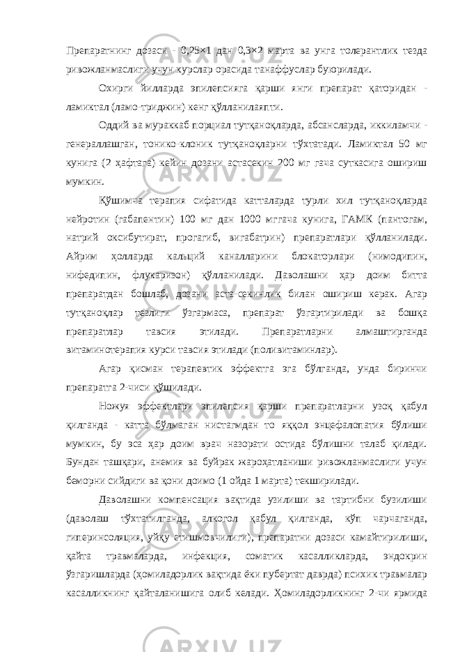 Препаратнинг дозаси - 0,25×1 дан 0,3×2 марта ва унга толерантлик тезда ривожланмаслиги учун курслар орасида танаффуслар буюрилади. Охирги йилларда эпилепсияга қарши янги препарат қаторидан - ламиктал (ламо-триджин) кенг қўлланилаяпти. Оддий ва мураккаб порциал тутқаноқларда, абсансларда, иккиламчи - генераллашган, тонико-клоник тутқаноқларни тўхтатади. Ламиктал 50 мг кунига (2 ҳафтага) кейин дозани астасекин 200 мг гача суткасига ошириш мумкин. Қўшимча терапия сифатида катталарда турли хил тутқаноқларда нейротин (габапентин) 100 мг дан 1000 мггача кунига, ГАМК (пантогам, натрий оксибутират, прогагиб, вигабатрин) препаратлари қўлланилади. Айрим ҳолларда кальций каналларини блокаторлари (нимодипин, нифедипин, флукаризон) қўлланилади. Даволашни ҳар доим битта препаратдан бошлаб, дозани аста-секинлик билан ошириш керак. Агар тутқаноқлар тезлиги ўзгармаса, препарат ўзгартирилади ва бошқа препаратлар тавсия этилади. Препаратларни алмаштирганда витаминотерапия курси тавсия этилади (поливитаминлар). Агар қисман терапевтик эффектга эга бўлганда, унда биринчи препаратга 2-чиси қўшилади. Ножуя эффектлари эпилепсия қарши препаратларни узоқ қабул қилганда - катта бўлмаган нистагмдан то яққол энцефалопатия бўлиши мумкин, бу эса ҳар доим врач назорати остида бўлишни талаб қилади. Бундан ташқари, анемия ва буйрак жароҳатланиши ривожланмаслиги учун беморни сийдиги ва қони доимо (1 ойда 1 марта) текширилади. Даволашни компенсация вақтида узилиши ва тартибни бузилиши (даволаш тўхтатилганда, алкогол қабул қилганда, кўп чарчаганда, гиперинсоляция, уйқу етишмовчилиги), препаратни дозаси камайтирилиши, қайта травмаларда, инфекция, соматик касалликларда, эндокрин ўзгаришларда (ҳомиладорлик вақтида ёки пубертат даврда) психик травмалар касалликнинг қайталанишига олиб келади. Ҳомиладорликнинг 2-чи ярмида 