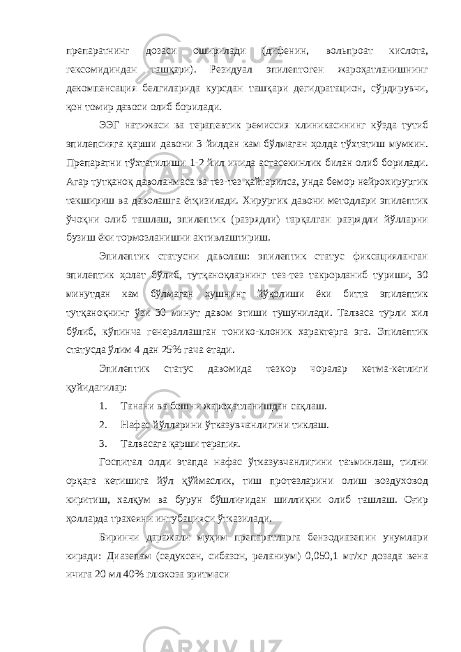 препаратнинг дозаси оширилади (дифенин, вольпроат кислота, гексомидиндан ташқари). Резидуал эпилептоген жароҳатланишнинг декомпенсация белгиларида курсдан ташқари дегидратацион, сўрдирувчи, қон томир давоси олиб борилади. ЭЭГ натижаси ва терапевтик ремиссия клиникасининг кўзда тутиб эпилепсияга қарши давони 3 йилдан кам бўлмаган ҳолда тўхтатиш мумкин. Препаратни тўхтатилиши 1-2 йил ичида астасекинлик билан олиб борилади. Агар тутқаноқ даволанмаса ва тез-тез қайтарилса, унда бемор нейрохирургик текшириш ва даволашга ётқизилади. Хирургик давони методлари эпилептик ўчоқни олиб ташлаш, эпилептик (разрядли) тарқалган разрядли йўлларни бузиш ёки тормозланишни активлаштириш. Эпилептик статусни даволаш: эпилептик статус фиксацияланган эпилептик ҳолат бўлиб, тутқаноқларнинг тез-тез такрорланиб туриши, 30 минутдан кам бўлмаган хушнинг йўқолиши ёки битта эпилептик тутқаноқнинг ўзи 30 минут давом этиши тушунилади. Талваса турли хил бўлиб, кўпинча генераллашган тонико-клоник характерга эга. Эпилептик статусда ўлим 4 дан 25% гача етади. Эпилептик статус давомида тезкор чоралар кетма-кетлиги қуйидагилар: 1. Танани ва бошни жароҳатланишдан сақлаш. 2. Нафас йўлларини ўтказувчанлигини тиклаш. 3. Талвасага қарши терапия. Госпитал олди этапда нафас ўтказувчанлигини таъминлаш, тилни орқага кетишига йўл қўймаслик, тиш протезларини олиш воздуховод киритиш, халқум ва бурун бўшлиғидан шиллиқни олиб ташлаш. Оғир ҳолларда трахеяни интубацияси ўтказилади. Биринчи даражали муҳим препаратларга бензодиазепин унумлари киради: Диазепам (седуксен, сибазон, реланиум) 0,050,1 мг/кг дозада вена ичига 20 мл 40% глюкоза эритмаси 