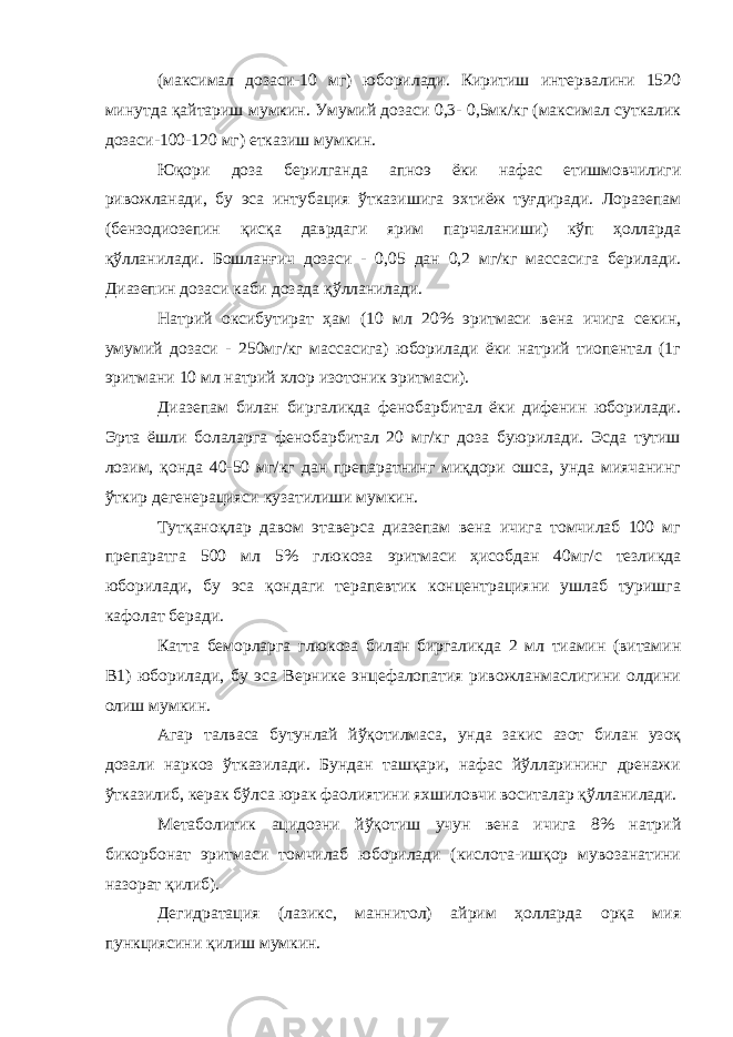 (максимал дозаси-10 мг) юборилади. Киритиш интервалини 1520 минутда қайтариш мумкин. Умумий дозаси 0,3- 0,5мк/кг (максимал суткалик дозаси-100-120 мг) етказиш мумкин. Юқори доза берилганда апноэ ёки нафас етишмовчилиги ривожланади, бу эса интубация ўтказишига эхтиёж туғдиради. Лоразепам (бензодиозепин қисқа даврдаги ярим парчаланиши) кўп ҳолларда қўлланилади. Бошланғич дозаси - 0,05 дан 0,2 мг/кг массасига берилади. Диазепин дозаси каби дозада қўлланилади. Натрий оксибутират ҳам (10 мл 20% эритмаси вена ичига секин, умумий дозаси - 250мг/кг массасига) юборилади ёки натрий тиопентал (1г эритмани 10 мл натрий хлор изотоник эритмаси). Диазепам билан биргаликда фенобарбитал ёки дифенин юборилади. Эрта ёшли болаларга фенобарбитал 20 мг/кг доза буюрилади. Эсда тутиш лозим, қонда 40-50 мг/кг дан препаратнинг миқдори ошса, унда миячанинг ўткир дегенерацияси кузатилиши мумкин. Тутқаноқлар давом этаверса диазепам вена ичига томчилаб 100 мг препаратга 500 мл 5% глюкоза эритмаси ҳисобдан 40мг/с тезликда юборилади, бу эса қондаги терапевтик концентрацияни ушлаб туришга кафолат беради. Катта беморларга глюкоза билан биргаликда 2 мл тиамин (витамин В1) юборилади, бу эса Вернике энцефалопатия ривожланмаслигини олдини олиш мумкин. Агар талваса бутунлай йўқотилмаса, унда закис азот билан узоқ дозали наркоз ўтказилади. Бундан ташқари, нафас йўлларининг дренажи ўтказилиб, керак бўлса юрак фаолиятини яхшиловчи воситалар қўлланилади. Метаболитик ацидозни йўқотиш учун вена ичига 8% натрий бикорбонат эритмаси томчилаб юборилади (кислота-ишқор мувозанатини назорат қилиб). Дегидратация (лазикс, маннитол) айрим ҳолларда орқа мия пункциясини қилиш мумкин. 