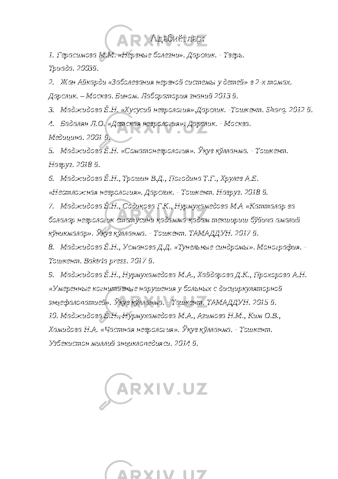 Адабиётлар: 1. Герасимова М.М. «Нервные болезни». Дарслик. - Тверь. Триада. 2003й. 2. Жан Айкарди «Заболевания нервной системы у детей» в 2-х томах. Дарслик. – Москва. Бином. Лаборатория знаний 2013 й. 3. Маджидова Ё.Н. «Хусусий неврология».Дарслик. -Тошкент. Sharq. 2012 й. 4. Бадалян Л.О. «Детская неврология». Дарслик. - Москва. Медицина. 2001 й. 5. Маджидова Ё.Н. «Соматоневрология». Ўқув қўлланма. - Тошкент. Навруз. 2018 й. 6. Маджидова Ё.Н., Трошин В.Д., Погодина Т.Г., Хрулев А.Е. «Неотложная неврология». Дарслик. - Тошкент. Навруз. 2018 й. 7. Маджидова Ё.Н., Содиқова Г.К., Нурмухамедова М.А «Катталар ва болалар неврологик статусини қадамма-қадам текшириш бўйича амалий кўникмалар». Ўқув қўлланма. - Тошкент. ТАМАДДУН. 2017 й. 8. Маджидова Ё.Н., Усманова Д.Д. «Тунельные синдромы». Монография. - Тошкент. Baktria press. 2017 й. 9. Маджидова Ё.Н., Нурмухамедова М.А., Хайдарова Д.К., Прохорова А.Н. «Умеренные когнитивные нарушения у больных с дисциркуляторной энцефалопатией». Ўқув қўлланма. - Ташкент. ТАМАДДУН. 2015 й. 10. Маджидова Ё.Н., Нурмухамедова М.А., Азимова Н.М., Ким О.В., Хамидова Н.А. «Частная неврология». Ўқув қўлланма. - Тошкент. Узбекистон миллий энциклопедияси. 2014 й. 