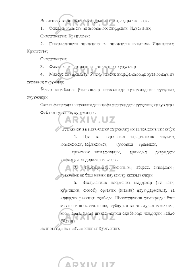 Эпилепсия ва эпилептик синдромларни ҳалқаро таснифи. 1. Фокал эпилепсия ва эпилептик синдроми: Идиопатик; Симптоматик; Криптоген; 2. Генераллашган эпилепсия ва эпилептик синдром. Идиопатик; Криптоген; Симптоматик; 3. Фокал ва генераллашган эпилептик хуружлар 4. Махсус синдромлар: Ўткир токсик энцефалопияда кузатиладиган тутқаноқ хуружлар; Ўткир метаболик ўзгаришлар натижасида кузатиладиган тутқаноқ хуружлари; Физик факторлар натижасида энцефалопатиядаги тутқаноқ хуружлари Фебрил тутқаноқ хуружлари. Тутқаноқ ва эпилептик хуружларни этиологик таснифи 1. Пре ва перинатал зарарланиш: чақалоқ гипоксияси, асфиксияси, туғилиш травмаси, хромосом касалликлари, пренатал давридаги инфекция ва дорилар таъсири. 2. Инфекциялар: менингит, абцесс, энцефалит, гранумма ва бош мияни паразитар касалликлари. 3. Захарланиш: ноорганик моддалар (ис гази, қўрғошин, симоб), органик (этапан) дори-дармонлар ва аллергик реакция оқибати. Шикастланиш таъсирида: бош миянинг шикастланиши, субдурал ва эпидурал гематома, мия пардаларида шикастланиш оқибатида чандиқни пайдо бўлиши. Бош мияда қон айланишини бузилиши. 