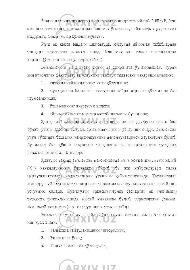 Ёшлик даврида эпилепсияни ривожланишида асосий сабаб бўлиб, бош мия шикастланиши, кам ҳолларда бош мия ўсмалари, нейроинфекция, токсик моддалар, аллергиялар бўлиши мумкин. Ўрта ва кекса ёшдаги шахсларда, юқорида айтилган сабаблардан ташқари, эпилепсия ривожланишида бош мия қон томир касалликлари киради. (ўтказилган инсультдан кейин). Эпилепсияни патогенези қийин ва охиригача ўрганилмаган. Турли хил этиологик факторлар ва уларнинг таъсири талвасани чақариши мумкин: 1. алоҳида нейронларнинг ички қўзғалиши; 2. функционал боғланган системали нейронларнинг қўзғалиши ёки тормозланиши; 3. бош миянинг энергетик ҳолати; 4. айрим аминокислоталар метоболизмини бузилиши; Ҳар қандай ҳолларда ҳам мия ярим шарларининг дисфункцияси пайдо бўлиб, унинг асосида нейронлар активлигининг ўзгариши ётади. Эпилепсия учун тўсатдан бош мия нейронларининг деполяризацияси характерли бўлиб, бу локал ёки қўшни соҳаларга тарқалиши ва генераллашган тутқаноқ ривожланишига олиб келади. Ҳозирги вақтда эпилепсия патогенезида янги концепция, яъни калий (К+) каналларининг блокадаси бўлиб, бу эса нейронлараро халқа циркуляциясидаги импульсларни ўтишини қийинлаштиради. Тутқаноқлар асосида, нейротрансмиттерларнинг тормозловчи функциясининг пасайиши устунлик қилади. Қўзғатувчи трансмиттерлар (аспартат ва глютамат) тутқаноқ ривожланишида асосий механизм бўлиб, тормозловчи (гамма- аминомой кислотаси) - унинг тугашини таъминлайди. Эпилептик тутқаноқни пайдо бўлиш механизмида асосан 3 та фактор иштирок этади: 1. Талвасага тайёрланишнинг юқорилиги; 2. Эпилептик ўчоқ; 3. Ташки эпилептик қўзғатувчи; 