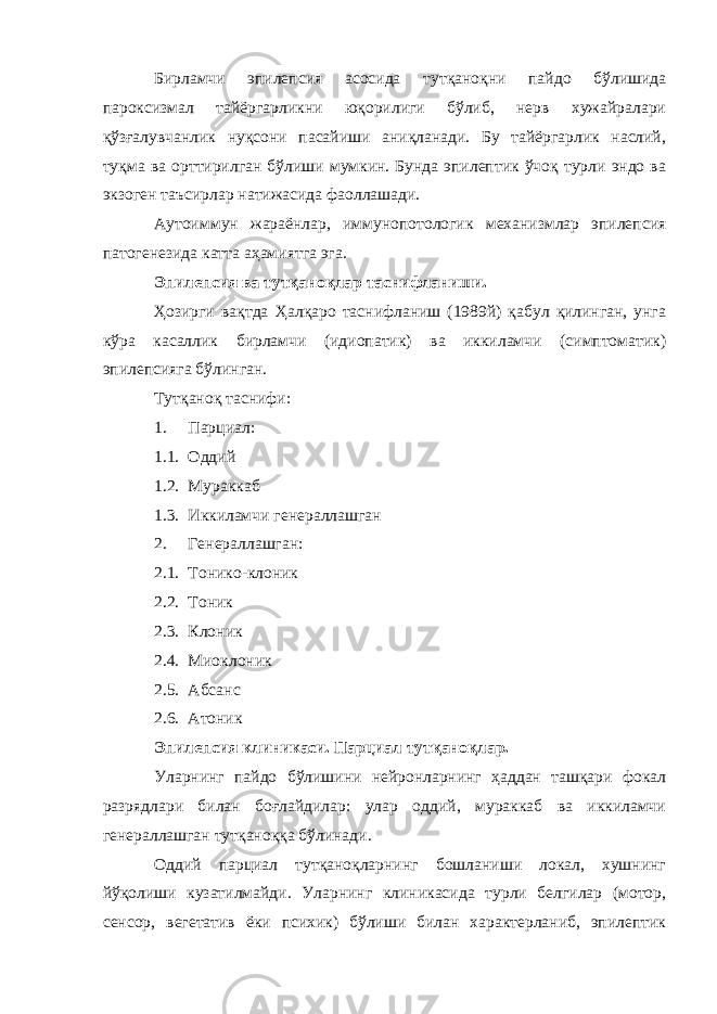 Бирламчи эпилепсия асосида тутқаноқни пайдо бўлишида пароксизмал тайёргарликни юқорилиги бўлиб, нерв хужайралари қўзғалувчанлик нуқсони пасайиши аниқланади. Бу тайёргарлик наслий, туқма ва орттирилган бўлиши мумкин. Бунда эпилептик ўчоқ турли эндо ва экзоген таъсирлар натижасида фаоллашади. Аутоиммун жараёнлар, иммунопотологик механизмлар эпилепсия патогенезида катта аҳамиятга эга. Эпилепсия ва тутқаноқлар таснифланиши. Ҳозирги вақтда Ҳалқаро таснифланиш (1989й) қабул қилинган, унга кўра касаллик бирламчи (идиопатик) ва иккиламчи (симптоматик) эпилепсияга бўлинган. Тутқаноқ таснифи: 1. Парциал: 1.1. Оддий 1.2. Мураккаб 1.3. Иккиламчи генераллашган 2. Генераллашган: 2.1. Тонико-клоник 2.2. Тоник 2.3. Клоник 2.4. Миоклоник 2.5. Абсанс 2.6. Атоник Эпилепсия клиникаси. Парциал тутқаноқлар. Уларнинг пайдо бўлишини нейронларнинг ҳаддан ташқари фокал разрядлари билан боғлайдилар: улар оддий, мураккаб ва иккиламчи генераллашган тутқаноққа бўлинади. Оддий парциал тутқаноқларнинг бошланиши локал, хушнинг йўқолиши кузатилмайди. Уларнинг клиникасида турли белгилар (мотор, сенсор, вегетатив ёки психик) бўлиши билан характерланиб, эпилептик 