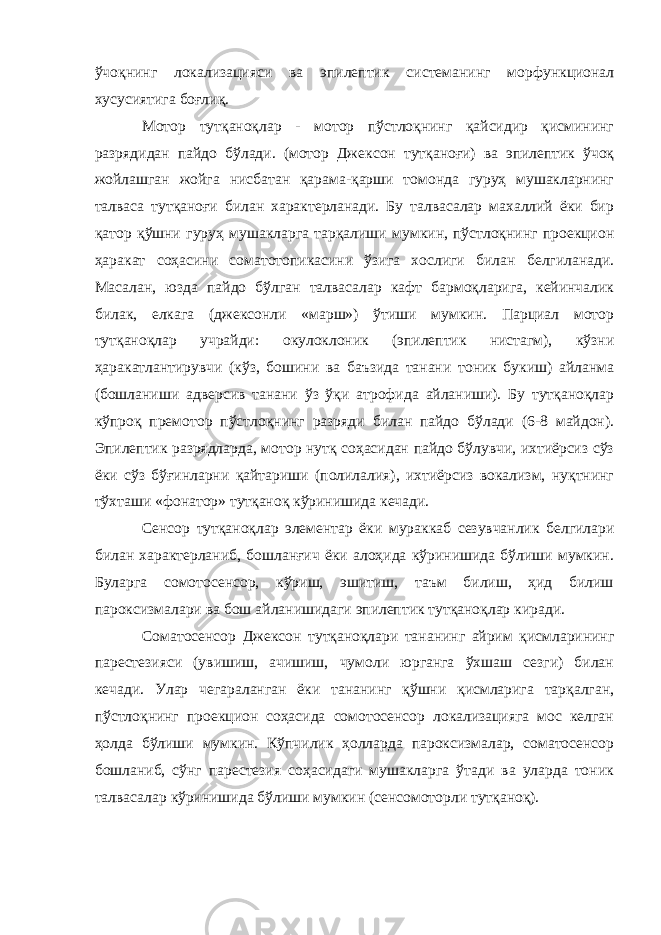 ўчоқнинг локализацияси ва эпилептик системанинг морфункционал хусусиятига боғлиқ. Мотор тутқаноқлар - мотор пўстлоқнинг қайсидир қисмининг разрядидан пайдо бўлади. (мотор Джексон тутқаноғи) ва эпилептик ўчоқ жойлашган жойга нисбатан қарама-қарши томонда гуруҳ мушакларнинг талваса тутқаноғи билан характерланади. Бу талвасалар махаллий ёки бир қатор қўшни гуруҳ мушакларга тарқалиши мумкин, пўстлоқнинг проекцион ҳаракат соҳасини соматотопикасини ўзига хослиги билан белгиланади. Масалан, юзда пайдо бўлган талвасалар кафт бармоқларига, кейинчалик билак, елкага (джексонли «марш») ўтиши мумкин. Парциал мотор тутқаноқлар учрайди: окулоклоник (эпилептик нистагм), кўзни ҳаракатлантирувчи (кўз, бошини ва баъзида танани тоник букиш) айланма (бошланиши адверсив танани ўз ўқи атрофида айланиши). Бу тутқаноқлар кўпроқ премотор пўстлоқнинг разряди билан пайдо бўлади (6-8 майдон). Эпилептик разрядларда, мотор нутқ соҳасидан пайдо бўлувчи, ихтиёрсиз сўз ёки сўз бўғинларни қайтариши (полилалия), ихтиёрсиз вокализм, нуқтнинг тўхташи «фонатор» тутқаноқ кўринишида кечади. Сенсор тутқаноқлар элементар ёки мураккаб сезувчанлик белгилари билан характерланиб, бошланғич ёки алоҳида кўринишида бўлиши мумкин. Буларга сомотосенсор, кўриш, эшитиш, таъм билиш, ҳид билиш пароксизмалари ва бош айланишидаги эпилептик тутқаноқлар киради. Соматосенсор Джексон тутқаноқлари тананинг айрим қисмларининг парестезияси (увишиш, ачишиш, чумоли юрганга ўхшаш сезги) билан кечади. Улар чегараланган ёки тананинг қўшни қисмларига тарқалган, пўстлоқнинг проекцион соҳасида сомотосенсор локализацияга мос келган ҳолда бўлиши мумкин. Кўпчилик ҳолларда пароксизмалар, соматосенсор бошланиб, сўнг парестезия соҳасидаги мушакларга ўтади ва уларда тоник талвасалар кўринишида бўлиши мумкин (сенсомоторли тутқаноқ). 