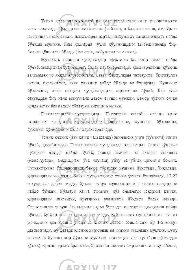 Типик ҳолларда мураккаб парциал тутқаноқларнинг локализацияси чакка соҳасида бўлса орал автоматизм (чайнаш, лабларини ялаш, ихтиёрсиз ютиниш) ривожланади. Беморларда вербал, амбулатор автоматизмлар пайдо бўлиши мумкин. Кам ҳолларда турли кўринишдаги автоматизмлар бир- бирига қўшилган бўлади (масалан, амбулатор ва мимик). Мураккаб парциал тутқаноқлар аффектив белгилар билан пайдо бўлиб, эмоционал бузилишлар билан характерланади: ҳавотирланиш, қўрқиш ваҳимадан то яққол агрессиягача. Баъзи беморларда тескариси: бахтиёрлик сезиш, хурсандлик, ички тинчлик пайдо бўлади ва бошқалар. Хушнинг йўқолиши, оғир парциал тутқаноқларга характерли бўлиб, бир неча секунддан бир неча минутгача давом этиши мумкин. Бемор кўзини очган ҳолда ётган ёки ғалати сўзларни айтиши мумкин. Генераллашган тутқаноқлар. Патологик жараён иккала ярим шарларига тарқалиб, тутқаноқнинг бошланиши, хушнинг йўқолиши, ауранинг бўлмаслиги билан характерланади. Тоник-клоник (ёки катта талвасалар) эпилепсия учун (кўпинча) типик бўлиб, ҳисобланади. Тоник-клоник тутқаноққа характерли белги кўпинча пубертат даврда пайдо бўлиб, бошқа эндоген ва экзоген омиллар (менструация, алкоголизм, ўта чарчаш) уйқу ва уйғоқ циклига боғлиқ. Тутқаноқнинг бошланишида бемор тўсатдан хушини йўқотади, йиқилади, қорачиқлари кенгаяди. Кейин тутқаноқнинг тоник фазаси бошланади, 10-20 секундгача давом этади. Ҳамма гуруҳ мушакларининг тоник қисқариши пайдо бўлади. Кўзлари катта очилган, кўз олмалари юқорига кетган, қорачиқлари кенгайган, ёруғликка реакцияси йўқлиги билан кечади. Спазмлашган товуш ёриқларидан ҳаво ўтганда эпилептик қичқириш пайдо бўлади, бу бир неча секунд давом этади. Кейинчалик мушакларнинг тоник ригидлиги қалтирашга ўтади ва клоник фазаси бошланади. Бу 1-5 минут давом этади. Бу фазада клоник хириллаш ва тилини тишлаши мумкин. Оғир вегетатив бузилишлар бўлиши мумкин: саливациянинг кучайиши (оғиздан кўпик) терлаш, трахеобронхиал, бронхиал шиллиқ ажралишининг кучайиши, 