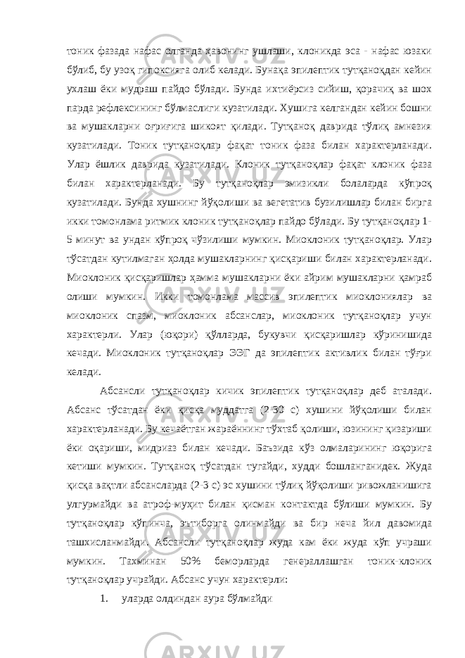 тоник фазада нафас олганда ҳавонинг ушлаши, клоникда эса - нафас юзаки бўлиб, бу узоқ гипоксияга олиб келади. Бунақа эпилептик тутқаноқдан кейин ухлаш ёки мудраш пайдо бўлади. Бунда ихтиёрсиз сийиш, қорачиқ ва шох парда рефлексининг бўлмаслиги кузатилади. Хушига келгандан кейин бошни ва мушакларни оғриғига шикоят қилади. Тутқаноқ даврида тўлиқ амнезия кузатилади. Тоник тутқаноқлар фақат тоник фаза билан характерланади. Улар ёшлик даврида кузатилади. Клоник тутқаноқлар фақат клоник фаза билан характерланади. Бу тутқаноқлар эмизикли болаларда кўпроқ кузатилади. Бунда хушнинг йўқолиши ва вегетатив бузилишлар билан бирга икки томонлама ритмик клоник тутқаноқлар пайдо бўлади. Бу тутқаноқлар 1- 5 минут ва ундан кўпроқ чўзилиши мумкин. Миоклоник тутқаноқлар. Улар тўсатдан кутилмаган ҳолда мушакларнинг қисқариши билан характерланади. Миоклоник қисқаришлар ҳамма мушакларни ёки айрим мушакларни қамраб олиши мумкин. Икки томонлама массив эпилептик миоклониялар ва миоклоник спазм, миоклоник абсанслар, миоклоник тутқаноқлар учун характерли. Улар (юқори) қўлларда, букувчи қисқаришлар кўринишида кечади. Миоклоник тутқаноқлар ЭЭГ да эпилептик активлик билан тўғри келади. Абсансли тутқаноқлар кичик эпилептик тутқаноқлар деб аталади. Абсанс тўсатдан ёки қисқа муддатга (2-30 с) хушини йўқолиши билан характерланади. Бу кечаётган жараённинг тўхтаб қолиши, юзининг қизариши ёки оқариши, мидриаз билан кечади. Баъзида кўз олмаларининг юқорига кетиши мумкин. Тутқаноқ тўсатдан тугайди, худди бошланганидек. Жуда қисқа вақтли абсансларда (2-3 с) эс хушини тўлиқ йўқолиши ривожланишига улгурмайди ва атроф-муҳит билан қисман контактда бўлиши мумкин. Бу тутқаноқлар кўпинча, эътиборга олинмайди ва бир неча йил давомида ташхисланмайди. Абсансли тутқаноқлар жуда кам ёки жуда кўп учраши мумкин. Тахминан 50% беморларда генераллашган тоник-клоник тутқаноқлар учрайди. Абсанс учун характерли: 1. уларда олдиндан аура бўлмайди 