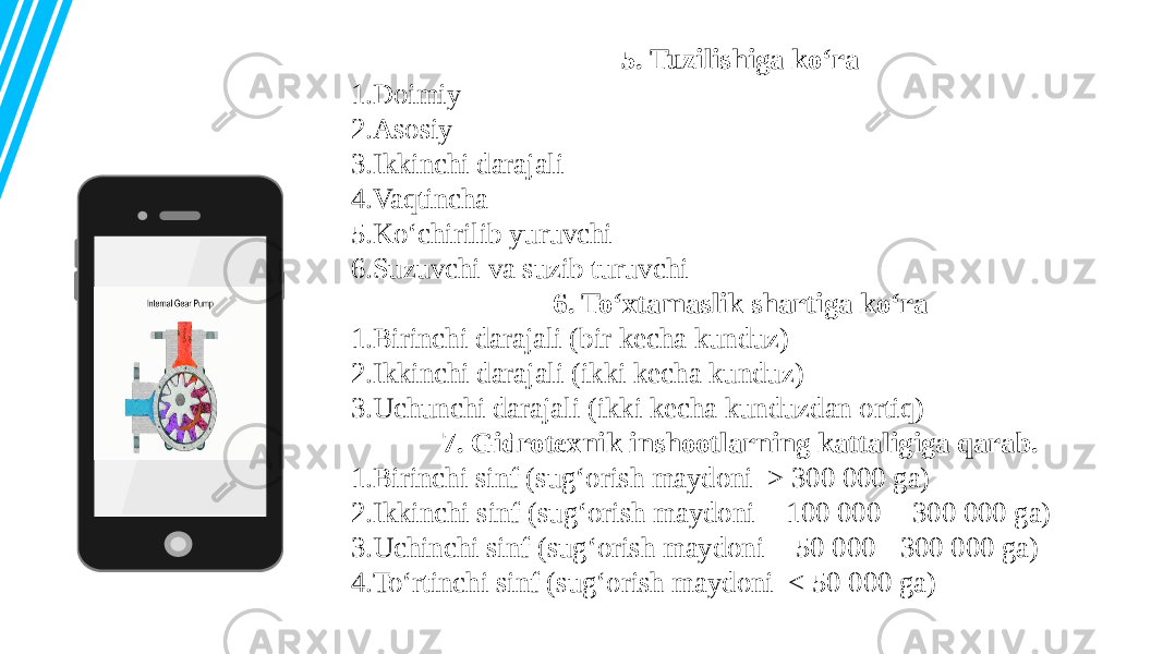 5. Tuzilishiga ko‘ra 1.Doimiy 2.Asosiy 3.Ikkinchi darajali 4.Vaqtincha 5.Ko‘chirilib yuruvchi 6.Suzuvchi va suzib turuvchi 6. To‘xtamaslik shartiga ko‘ra 1.Birinchi darajali (bir kecha kunduz) 2.Ikkinchi darajali (ikki kecha kunduz) 3.Uchunchi darajali (ikki kecha kunduzdan ortiq) 7. Gidrotexnik inshootlarning kattaligiga qarab. 1.Birinchi sinf (sug‘orish maydoni > 300 000 ga) 2.Ikkinchi sinf (sug‘orish maydoni - 100 000 - 300 000 ga) 3.Uchinchi sinf (sug‘orish maydoni - 50 000 - 300 000 ga) 4.To‘rtinchi sinf (sug‘orish maydoni < 50 000 ga) 