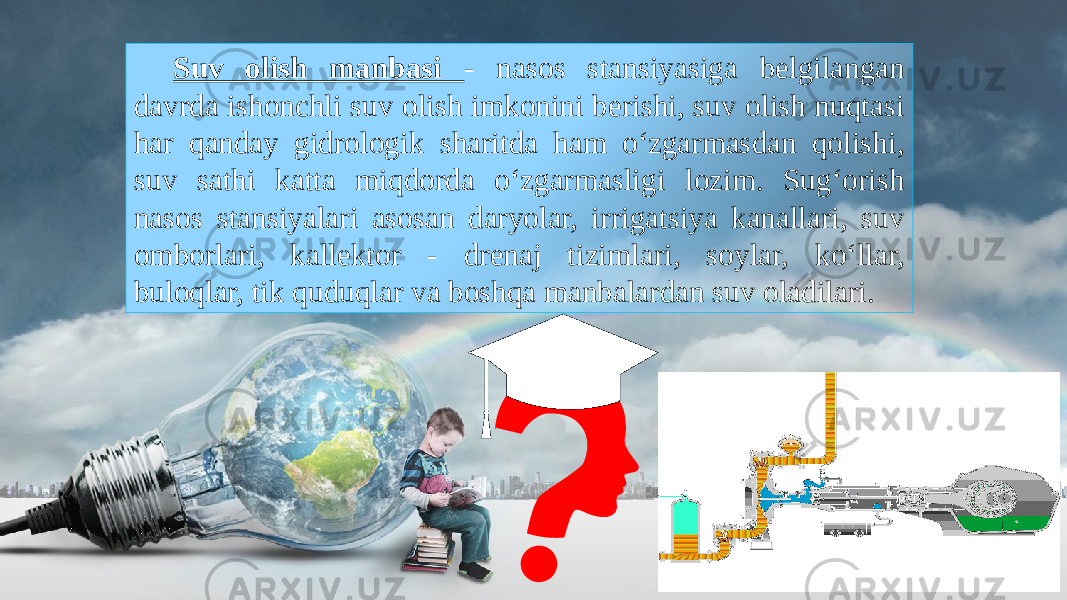 Suv olish manbasi - nasos stansiyasiga belgilangan davrda ishonchli suv olish imkonini berishi, suv olish nuqtasi har qanday gidrologik sharitda ham o‘zgarmasdan qolishi, suv sathi katta miqdorda o‘zgarmasligi lozim. Sug‘orish nasos stansiyalari asosan daryolar, irrigatsiya kanallari, suv omborlari, kallektor - drenaj tizimlari, soylar, ko‘llar, buloqlar, tik quduqlar va boshqa manbalardan suv oladilari. 