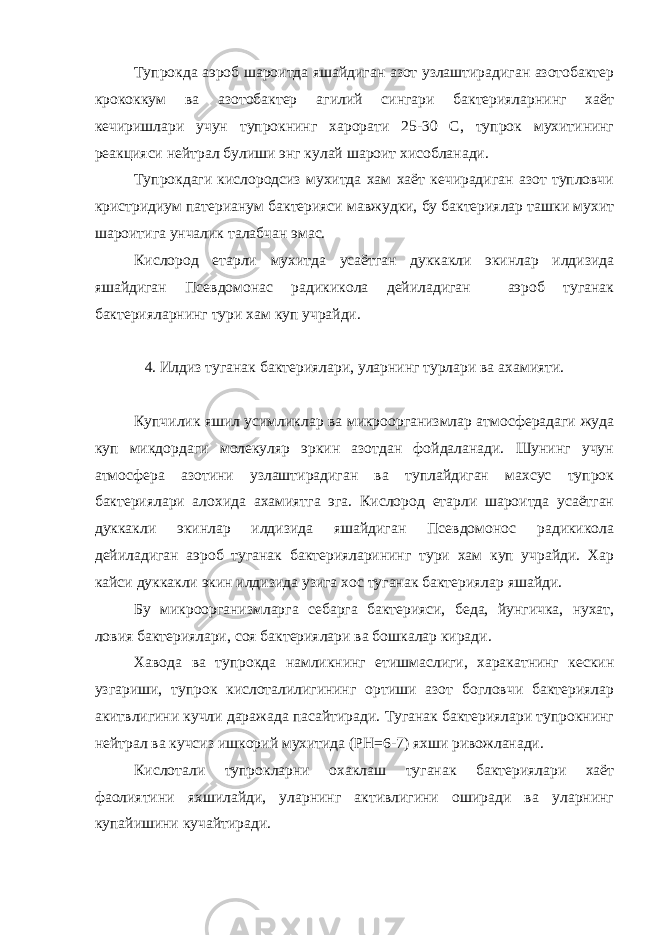 Тупрокда аэроб шароитда яшайдиган азот узлаштирадиган азотобактер крококкум ва азотобактер агилий сингари бактерияларнинг хаёт кечиришлари учун тупрокнинг харорати 25-30 С, тупрок мухитининг реакцияси нейтрал булиши энг кулай шароит хисобланади. Тупрокдаги кислородсиз мухитда хам хаёт кечирадиган азот тупловчи кристридиум патерианум бактерияси мавжудки, бу бактериялар ташки мухит шароитига унчалик талабчан эмас. Кислород етарли мухитда усаётган дуккакли экинлар илдизида яшайдиган Псевдомонас радикикола дейиладиган аэроб туганак бактерияларнинг тури хам куп учрайди. 4. Илдиз туганак бактериялари, уларнинг турлари ва ахамияти. Купчилик яшил усимликлар ва микроорганизмлар атмосферадаги жуда куп микдордаги молекуляр эркин азотдан фойдаланади. Шунинг учун атмосфера азотини узлаштирадиган ва туплайдиган махсус тупрок бактериялари алохида ахамиятга эга. Кислород етарли шароитда усаётган дуккакли экинлар илдизида яшайдиган Псевдомонос радикикола дейиладиган аэроб туганак бактерияларининг тури хам куп учрайди. Хар кайси дуккакли экин илдизида узига хос туганак бактериялар яшайди. Бу микроорганизмларга себарга бактерияси, беда, йунгичка, нухат, ловия бактериялари, соя бактериялари ва бошкалар киради. Хавода ва тупрокда намликнинг етишмаслиги, харакатнинг кескин узгариши, тупрок кислоталилигининг ортиши азот богловчи бактериялар акитвлигини кучли даражада пасайтиради. Туганак бактериялари тупрокнинг нейтрал ва кучсиз ишкорий мухитида (РН=6-7) яхши ривожланади. Кислотали тупрокларни охаклаш туганак бактериялари хаёт фаолиятини яхшилайди, уларнинг активлигини оширади ва уларнинг купайишини кучайтиради. 