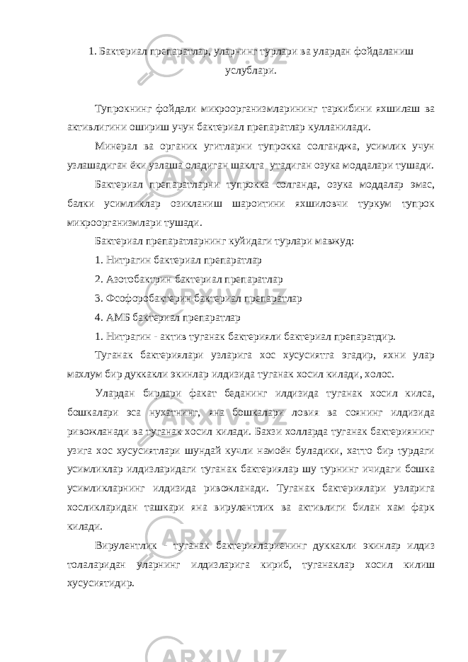 1. Бактериал препаратлар, уларнинг турлари ва улардан фойдаланиш услублари. Тупрокнинг фойдали микроорганизмларининг таркибини яхшилаш ва активлигини ошириш учун бактериал препаратлар кулланилади. Минерал ва органик угитларни тупрокка солганджа, усимлик учун узлашадиган ёки узлаша оладиган шаклга утадиган озука моддалари тушади. Бактериал препаратларни тупрокка солганда, озука моддалар эмас, балки усимликлар озикланиш шароитини яхшиловчи туркум тупрок микроорганизмлари тушади. Бактериал препаратларнинг куйидаги турлари мавжуд: 1. Нитрагин бактериал препаратлар 2. Азотобактрин бактериал препаратлар 3. Фсофоробактерин бактериал препаратлар 4. АМБ бактериал препаратлар 1. Нитрагин - актив туганак бактерияли бактериал препаратдир. Туганак бактериялари узларига хос хусусиятга эгадир, яхни улар махлум бир дуккакли экинлар илдизида туганак хосил килади, холос. Улардан бирлари факат беданинг илдизида туганак хосил килса, бошкалари эса нухатнинг, яна бошкалари ловия ва соянинг илдизида ривожланади ва туганак хосил килади. Бахзи холларда туганак бактериянинг узига хос хусусиятлари шундай кучли намоён буладики, хатто бир турдаги усимликлар илдизларидаги туганак бактериялар шу турнинг ичидаги бошка усимликларнинг илдизида ривожланади. Туганак бактериялари узларига хосликларидан ташкари яна вирулентлик ва активлиги билан хам фарк килади. Вирулентлик - туганак бактериялариенинг дуккакли экинлар илдиз толаларидан уларнинг илдизларига кириб, туганаклар хосил килиш хусусиятидир. 