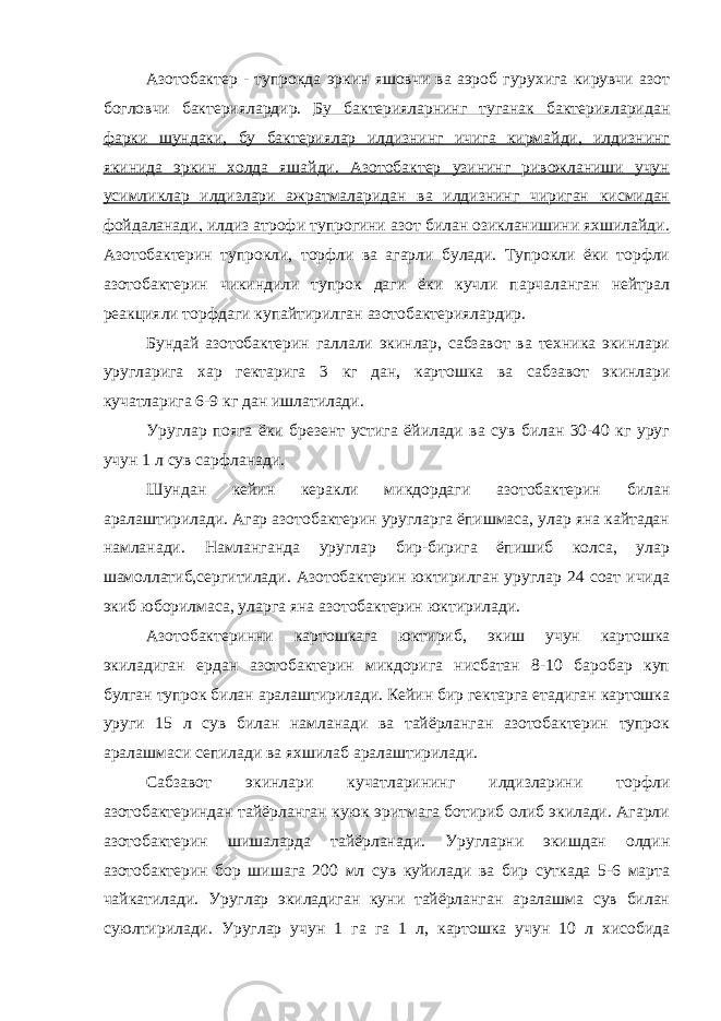 Азотобактер - тупрокда эркин яшовчи ва аэроб гурухига кирувчи азот богловчи бактериялардир. Бу бактерияларнинг туганак бактерияларидан фарки шундаки, бу бактериялар илдизнинг ичига кирмайди, илдизнинг якинида эркин холда яшайди. Азотобактер узининг ривожланиши учун усимликлар илдизлари ажратмаларидан ва илдизнинг чириган кисмидан фойдаланади, илдиз атрофи тупрогини азот билан озикланишини яхшилайди. Азотобактерин тупрокли, торфли ва агарли булади. Тупрокли ёки торфли азотобактерин чикиндили тупрок даги ёки кучли парчаланган нейтрал реакцияли торфдаги купайтирилган азотобактериялардир. Бундай азотобактерин галлали экинлар, сабзавот ва техника экинлари уругларига хар гектарига 3 кг дан, картошка ва сабзавот экинлари кучатларига 6-9 кг дан ишлатилади. Уруглар пояга ёки брезент устига ёйилади ва сув билан 30-40 кг уруг учун 1 л сув сарфланади. Шундан кейин керакли микдордаги азотобактерин билан аралаштирилади. Агар азотобактерин уругларга ёпишмаса, улар яна кайтадан намланади. Намланганда уруглар бир-бирига ёпишиб колса, улар шамоллатиб,сергитилади. Азотобактерин юктирилган уруглар 24 соат ичида экиб юборилмаса, уларга яна азотобактерин юктирилади. Азотобактеринни картошкага юктириб, экиш учун картошка экиладиган ердан азотобактерин микдорига нисбатан 8-10 баробар куп булган тупрок билан аралаштирилади. Кейин бир гектарга етадиган картошка уруги 15 л сув билан намланади ва тайёрланган азотобактерин тупрок аралашмаси сепилади ва яхшилаб аралаштирилади. Сабзавот экинлари кучатларининг илдизларини торфли азотобактериндан тайёрланган куюк эритмага ботириб олиб экилади. Агарли азотобактерин шишаларда тайёрланади. Уругларни экишдан олдин азотобактерин бор шишага 200 мл сув куйилади ва бир суткада 5-6 марта чайкатилади. Уруглар экиладиган куни тайёрланган аралашма сув билан суюлтирилади. Уруглар учун 1 га га 1 л, картошка учун 10 л хисобида 