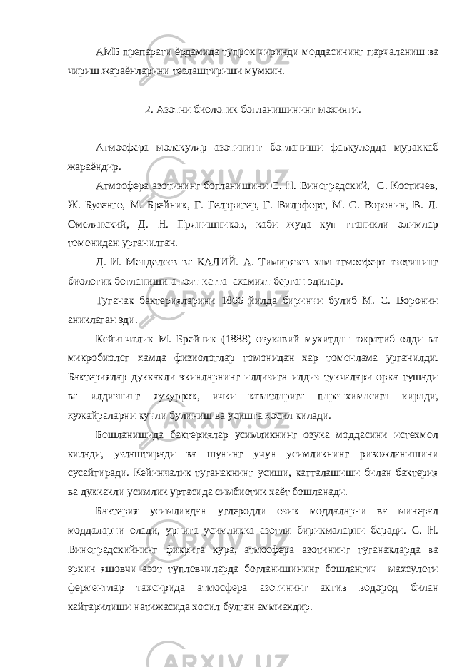 АМБ препарати ёрдамида тупрок чиринди моддасининг парчаланиш ва чириш жараёнларини тезлаштириши мумкин. 2. Азотни биологик богланишининг мохияти. Атмосфера молекуляр азотининг богланиши фавкулодда мураккаб жараёндир. Атмосфера азотининг богланишини С. Н. Виноградский, С. Костичев, Ж. Бусенго, М. Брейник, Г. Гелpригер, Г. Вилpфорт, М. С. Воронин, В. Л. Омелянский, Д. Н. Прянишников, каби жуда куп гтаникли олимлар томонидан урганилган. Д. И. Менделеев ва КАЛИЙ. А. Тимирязев хам атмосфера азотининг биологик богланишига гоят катта ахамият берган эдилар. Туганак бактерияларини 1866 йилда биринчи булиб М. С. Воронин аниклаган эди. Кейинчалик М. Брейник (1888) озукавий мухитдан ажратиб олди ва микробиолог хамда физиологлар томонидан хар томонлама урганилди. Бактериялар дуккакли экинларнинг илдизига илдиз тукчалари орка тушади ва илдизнинг яукуррок, ички каватларига паренхимасига киради, хужайраларни кучли булиниш ва усишга хосил килади. Бошланишида бактериялар усимликнинг озука моддасини истехмол килади, узлаштиради ва шунинг учун усимликнинг ривожланишини сусайтиради. Кейинчалик туганакнинг усиши, катталашиши билан бактерия ва дуккакли усимлик уртасида симбиотик хаёт бошланади. Бактерия усимликдан углеродли озик моддаларни ва минерал моддаларни олади, урнига усимликка азотли бирикмаларни беради. С. Н. Виноградскийнинг фикрига кура, атмосфера азотининг туганакларда ва эркин яшовчи азот тупловчиларда богланишининг бошлангич махсулоти ферментлар тахсирида атмосфера азотининг актив водород билан кайтарилиши натижасида хосил булган аммиакдир. 