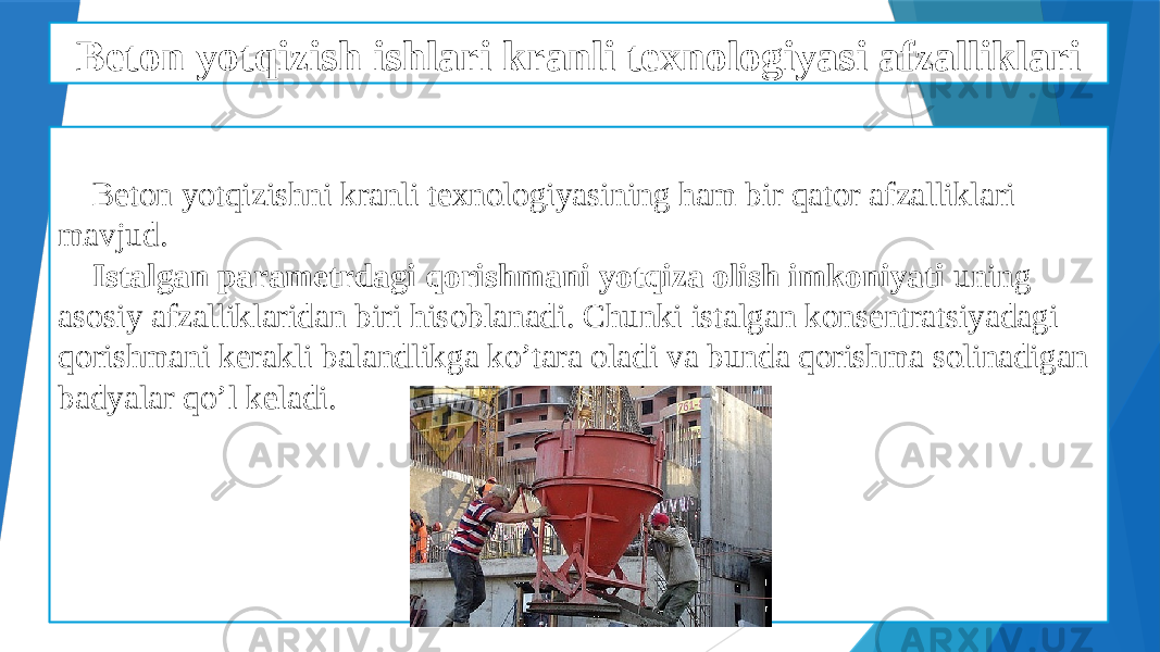 Beton yotqizish ishlari kranli texnologiyasi afzalliklari Beton yotqizishni kranli texnologiyasining ham bir qator afzalliklari mavjud. Istalgan parametrdagi qorishmani yotqiza olish imkoniyati uning asosiy afzalliklaridan biri hisoblanadi. Chunki istalgan konsentratsiyadagi qorishmani kerakli balandlikga ko’tara oladi va bunda qorishma solinadigan badyalar qo’l keladi. 