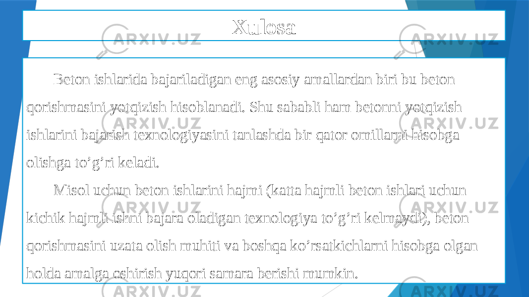 Xulosa Beton ishlarida bajariladigan eng asosiy amallardan biri bu beton qorishmasini yotqizish hisoblanadi. Shu sababli ham betonni yotqizish ishlarini bajarish texnologiyasini tanlashda bir qator omillarni hisobga olishga to’g’ri keladi. Misol uchun beton ishlarini hajmi (katta hajmli beton ishlari uchun kichik hajmli ishni bajara oladigan texnologiya to’g’ri kelmaydi), beton qorishmasini uzata olish muhiti va boshqa ko’rsatkichlarni hisobga olgan holda amalga oshirish yuqori samara berishi mumkin. 