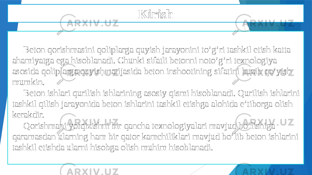  Beton qorishmasini qoliplarga quyish jarayonini to’g’ri tashkil etish katta ahamiyatga ega hisoblanadi. Chunki sifatli betonni noto’g’ri texnologiya asosida qoliplarga quyish natijasida beton inshootining sifatini buzib qo’yish mumkin. Beton ishlari qurilish ishlarining asosiy qismi hisoblanadi. Qurilish ishlarini tashkil qilish jarayonida beton ishlarini tashkil etishga alohida e’tiborga olish kerakdir. Qorishmani yotqizishni bir qancha texnologiyalari mavjud bo’lishiga qaramasdan ularning ham bir qator kamchiliklari mavjud bo’lib beton ishlarini tashkil etishda ularni hisobga olish muhim hisoblanadi. Kirish 